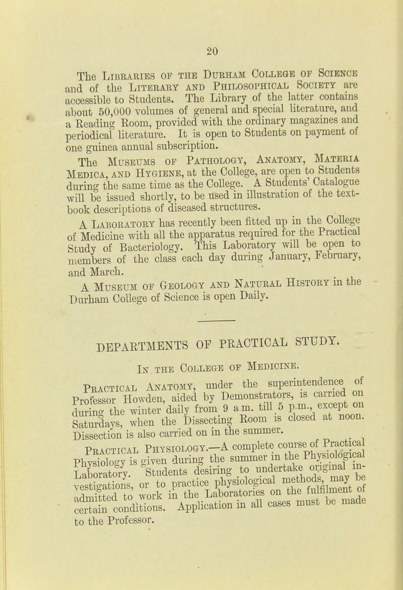 The Libraries of the Durham College of Science and of the Literary and Philosophical Society are accessible to Students. The Library of the latter contains about 50,000 volumes of general and special literature, and a Reading Room, provided with the ordinary magazmes and periodical hterature. It is_ open to Students on payment of one guinea annual subscription. The Museums of Pathology, Anatomy, Materia Medica, and Hygiene, at the College, are open to Students during the same time as the College. A Students' Catalogue will be issued shortly, to be used in illustration of the text- book descriptions of diseased structures. A Laboratory has recently been fitted up in the College of Medicme with all the apparatus required for the Practical Study of Bacteriology. This Laboratory will be open to members of the class each day during January, February, and March. A Museum of Geology and Natural History in the Durham College of Science is open Daily. DEPARTMENTS OE PRACTICAL STUDY. In THE College of Medicine. Practical Anatomy, under the superintendence of Professor Howden, aided by Demonstrators, is carried on dmSHhe winter daily froi 9 am. tiU 5 p.m. except on sXrdays! when the Dissecting Room is closed at noon. Dissection is also carried on in the summer. ^ Practical Physiology.-A complete course of Practica ^ertl con°c.ironl Application in dl cases must be made to the Professor.