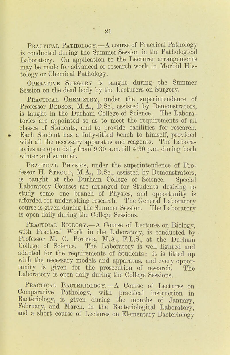 Practical Pathology.—A course of Practical Pathology is conducted during the Summer Session in the Pathological Laboratory. On application to the Lecturer arrangements may be made for advanced or research work in Morbid His- tology or Chemical Pathology. Operative Surgery is taught during the Summer Session on the dead body by the Lecturers on Surgery. Practical Chemistry, under the superintendence of Professor Bedson, M.A., D.Sc^, assisted by Demonstrators, is taught in the Durham College of Science. The Labora- tories are appointed so as to meet the requirements of all classes of Students, and to provide facilities for research. ♦ Each Student has a fully-fitted bench to himself, j)rovided with all the necessary apparatus and reagents. The Labora- tories are open daily from 930 a.m. till 430 p.m. during both winter and summer. Practical Physics, under the superintendence of Pro- fessor H. Stroud, M.A., D.Sc, assisted by Demonstrators, is taught at the Durham College of Science. Special Laboratory Courses are arranged for Students desiring to study some one branch of Physics, and opportunity is afforded for undertaking research. The General Laboratory course is given during the Summer Session. The Laboratory is open daily during the College Sessions. Practical Biology.—A Course of Lectures on Biology, with Practical Work in the Laboratory, is conducted by Professor M. C. Potter, M.A., F.L.S., at the Durham College of Science. The Laboratory is well Hghted and adapted for the requirements of Students; it is fitted up with the necessary models and apparatus, and every oppor- tunity is given for the prosecution of research. The Laboratory is open daily during the College Sessions. Practical Bacteriology.—A Course of Lectures on Comparative Pathology, with practical instruction in Bacteriology, is given during the months of January, February, and March, in the Bacteriological Laboratory, and a short course of Lectures on Elementary Bacteriology