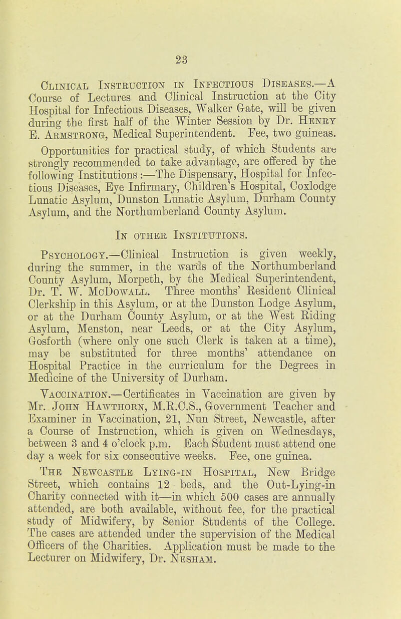 Clinical Instruction in Infectious Diseases—A Course of Lectures and Clinical Instruction at the City Hospital for Infectious Diseases, Walker Gate, will be given during the first half of the Winter Session by Dr. Heney E. Armstrong, Medical Superintendent. Fee, two guineas. Opportunities for practical study, of which Students are strongly recommended to take advantage, are offered by the following Institutions:—The Dispensary, Hospital for Infec- tious Diseases, Eye Infirmary, Children's Hospital, Coxlodge Lunatic Asylum, Dunston Lunatic Asylum, Durham County Asylum, and the Northumberland County Asylum. In other Institutions. Psychology.—Clinical Instruction is given weekly, during the summer, in the wards of the Northumberland County Asylum, Morpeth, by the Medical Superintendent, Dr. T. W, McDowALL. Three months' Resident Clinical Clerkship in this Asylum, or at the Dunston Lodge Asylum, or at the Durham County Asylum, or at the West Riding Asylum, Menston, near Leeds, or at the City Asylum, Gosforth (where only one such Clerk is taken at a time), may be substituted for three months' attendance on Hospital Practice in the curriculum for the Degrees in Medicine of the University of Durham. Vaccination.—Certificates in Vaccination are given by Mr. John Hawthorn, M.R.C.S., Government Teacher and Examiner in Vaccination, 21, Nun Street, Newcastle, after a Course of Instruction, which is given on Wednesdays, between 3 and 4 o'clock p.m. Each Student must attend one day a week for six consecutive weeks. Fee, one guinea. The Newcastle Lying-in Hospital, New Bridge Street, which contains 12 beds, and the Out-Lying-in Charity connected with it—in which 500 cases are annually attended, are both available, without fee, for the practical study of Midwifery, by Senior Students of the College. The cases are attended under the supervision of the Medical Officers of the Charities. Application must be made to the Lecturer on Midwifery, Dr. Nesham.