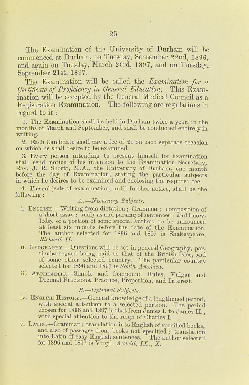 The Examination of the University of Durham will be commenced at Durham, on Tuesday, September 22nd, 1896, and again on Tuesday, March 23rd, 1897, and on Tuesday, September 21st, 1897. The Examination will be called the Examination for a Certificate of Proficiency in General Education. This Exam- ination will be accepted by the General Medical Council as a Registration Examination. The following are regulations in regard to it: 1. The Examination shall be held in Durham twice a year, in the months of March and September, and shall be conducted entirely in writing. 2. Each Candidate shall pay a fee of £1 on each separate occasion on which he shall desire to be examined. .3. Every person intending to present himself for examination shall send notice of his intention to the Examination Secretary, Rev. J. R. Shortt, M.A., the University of Durham, one month before the day of Examination, stating the particular subjects in which he desires to be examined and enclosing the required fee. 4. The subjects of examination, until further notice, shall be the following : A. —Necessary Subjects. i. English.—Writing from dictation ; Grammar ; composition of a short essay ; analysis and parsing of sentences ; and know- ledge of a portion of some special author, to be announced at least six months before the date of the Examination. The author selected for 1896 and 1897 is Shakespeare, Richard II. ii. Geography.—Questions will be set m general Geography, par- ticular regard being paid to that of the British Isles, and of some other selected country. The particular country selected for 1896 and 1897 is South America. iii. Arithmetic.—Simple and Compound Rules, Vulgar and Decimal Fractions, Practice, Proportion, and Interest. B. —OjJtional Subjects. iv. English History.—General knowledge of a lengthened period, with special attention to a selected portion. The period chosen for 1896 and 1897 is that from James I. to James II., with special attention to the reign of Charles I. V. Latin.—Grammar ; translation into English of specified books, and also of passages from books not specified ; translation into Latin of easy English sentences. The author selected for 1896 and 1897 is Virgil, Aeneid, IX., X.