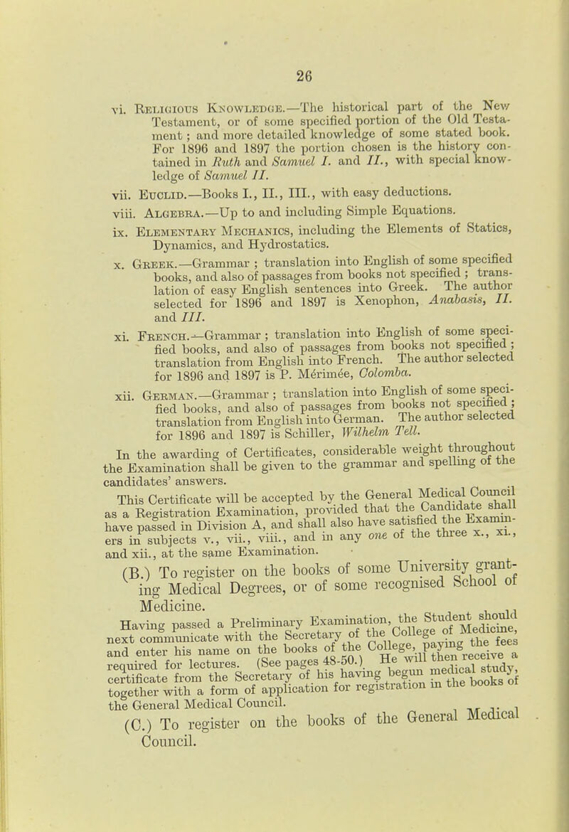 XI. XII. vi. Rblioious Knowlkdoe.—The historical part of the Nev/ Testament, or of some specified portion of the Old Testa- ment ; and more detailed knowledge of some stated book. For 1896 and 1897 the portion chosen is the history con- tamed in Ruth and Samuel I. and II., with special know- ledge of Samuel II. vii. Euclid.—Books I., II., III., with easy deductions. viii. Algebra.—Up to and including Simple Equations. ix. Elementaby Mechanics, includmg the Elements of Statics, Dynamics, and Hydrostatics. X. Gbeek.—Grammar ; translation into English of some specified books, and also of passages from books not specified ; trans- lation of easy English sentences into Greek. The author selected for 1896 and 1897 is Xenophon, Anabasis, II. and ///. French.—Grammar; translation into English of some speci- fied books, and also of passages from books not specified ; translation from English into French. The author selected for 1896 and 1897 is P. MMm^e, Oolomba. German.-Grammar ; translation mto English of some speci- fied books, and also of passages from books not specified ; translation from English into German. The author selected for 1896 and 1897 is Schiller, Wilhelm Tell. In the awarding of Certificates, considerable weight tj^oughout the Examination shall be given to the grammar and spellmg of the candidates' answers. This Certificate will be accepted by the General Medi^=al g^^^ as a Registration Examination, provided that tJ.%Candidate shall have passed in Division A, and shall also have ^^J^^f f, i^^^^^^'^^ ers in subjects v., vii., viii., and m any one of the three x., xi., and xii., at the same Examination. (B ) To reo-ister on the books of some University grant- ing Medical Degrees, or of some recognised School ot ]\T 6(iiciii6 Having passed a Preliminary Examination, the Student sh^^^^^ next communicate with the Secretary of College of Medicme and enter his name on the books of the College, pW t^^^^^^^^^ required for lectures. (See pages 48-50.) Hejym then re^^^^^ certificate from the Secretary oihi^^^^S^^g^^'^^^^^ together with a form of application for registration m the dooks the General Medical Council. , ,r j- i (C.) To register on the books of the General Medical Council.