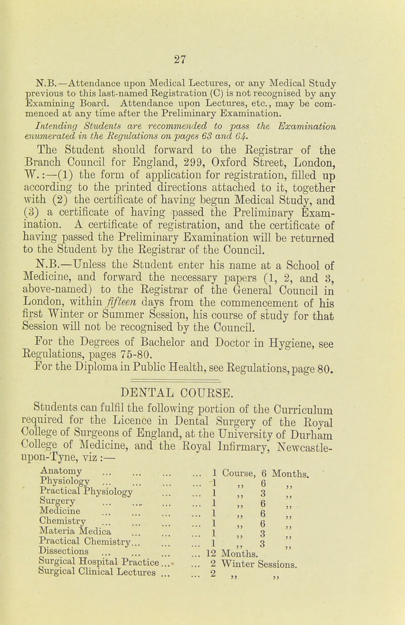 N.B.—Attendance upon Medical Lectures, or any Medical Study previous to this last-named Registration (C) is not recognised by any Examining Board. Attendance upon Lectures, etc., may be com- menced at any time after the Preliminary Examination. Intending Students are recommended to pass the Examination enumerated in the Regidations on pages 63 and 64' The Student should forward to the Eegistrar of the Branch Council for England, 299, Oxford Street, London, W.:—(1) the form of application for registration, filled up according to the printed directions attached to it, together with (2) the certificate of having begun Medical Study, and (3) a certificate of having passed the Preliminary Exam- ination. A certificate of registration, and the certificate of having passed the Preliminary Examination will be returned to the Student by the Registrar of the Council. N.B.—Unless the Student enter his name at a School of Medicine, and forward the necessary papers (1, 2, and 3, above-named) to the Eegistrar of the General Council in London, ^liiim fifteen days from the commencement of his first_ Winter or Summer Session, his course of study for that Session will not be recognised by the Council. For the Degrees of Bachelor and Doctor in Hygiene, see Eegulations, pages 75-80. For the Diploma in Public Health, see Eegulations, page 80. DENTAL COUESE. Students can fulfil the following portion of the Curriculum required for the Licence in Dental Surgery of the Eoyal College of Surgeons of England, at the University of Durham College of Medicine, and the Eoyal Infirmary, Newcastle- upon-Tyne, viz:— Anatomy Physiology Practical Physiology Surgery Medicine Chemistry Materia Medica Practical Chemistry Dissections Surgical Hospital Practice Surgical Clinical Lectures Course, 6 Months. 6 3 6 6 6 3 3 12 Months. 2 Winter Sessions. 2