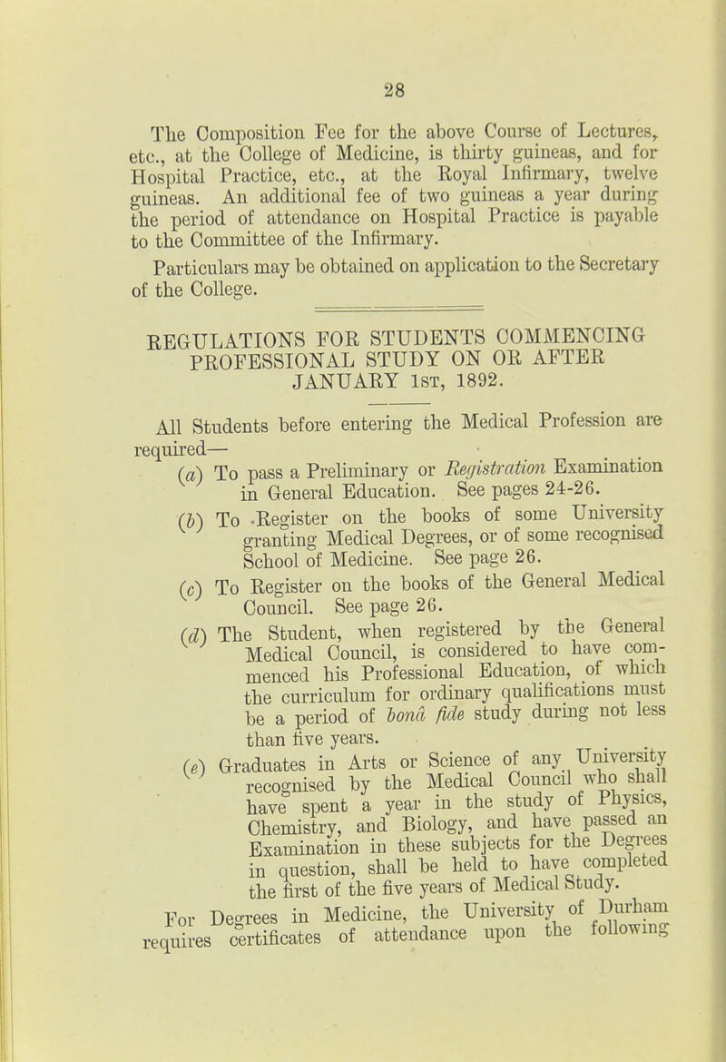 The Composition Fee for the above Course of Lectures^ etc., at the College of Medicine, is thirty guineas, and for Hospital Practice, etc., at the Royal Infirmary, twelve guineas. An additional fee of two guineas a year during the period of attendance on Hospital Practice is payable to the Committee of the Infirmary. Particulars may be obtained on application to the Secretary of the College. REGULATIONS FOR STUDENTS COMMENCING PROFESSIONAL STUDY ON OR AFTER JANUARY 1ST, 1892. All Students before entering the Medical Profession are required— (a) To pass a Preliminary or Registration Examination in General Education. See pages 24-26. Cb) To .Register on the books of some University granting Medical Degrees, or of some recogmsed School of Medicine. See page 26. (c) To Register on the books of the General Medical Council. See page 26. (d) The Student, when registered by the General Medical Council, is considered to have com- menced his Professional Education, of which the curriculum for ordinary qualifications must be a period of bona fide study during not less than five years. (6) Graduates in Arts or Science of any University recognised by the Medical Council who shall have spent a year in the study of Physics, Chemistry, and Biology, and have passed an Examination in these subjects for the Degrees in question, shall be held to have completed the first of the five years of Medical Study. For Degrees in Medicine, the University of Durham requires certificates of attendance upon the following
