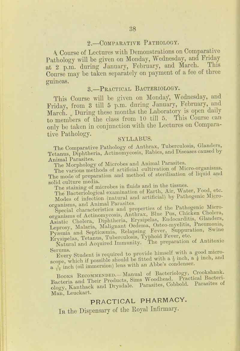 2—Comparative Pathology. A. Course of Lectures with Demonstrations on Comparative Pathology will be given on Monday, Wednesday, and Friday at 2 p.m. during January, February, and March. This Course may be taken separately on payment of a fee of three gumeas 3.—Practical Bacteriology. This Course will be given on Monday, Wednesday, and Friday, from 3 till 5 p.m. during January, February, and March During these months the Laboratory is open daily to members of the class from 10 till 5. This Course can only be taken in conjunction with the Lectures on Compara- tive Pathology. SYLLABUS. The Comparative Pathology of Anthrax, Tuberculosis, Glanders, Tetanus, Diphtheria, Actinomycosis, Rabies, and Diseases caused by Animal Parasites. The Morphology of Microbes and Animal Parasites. The various methods of artificial cultivation of Micro-organisms. The mode of preparation and method of sterilisation of liquid and solid culture media. , . , • The stainuig of microbes in fluids and m the tissues. The Bacteriological examination of Earth Au-, Water, Food^ etc. Modes of infection (natural and artificial) by Pathogemc Micro- ^^'^^^^Wo.^^of the c Micro- orgLisms of Actinomycosis, Anthrax, Blue Pus, Chicken Cholei a, AsTat c Cholera, Diphtheria, Erysipelas, Endocarditis Glanders, tlmosy, MalariL, Malignant Oedema, Osteo-myelitis, Pneunia.iia Pyemia and Septicsmit, Relapsing Fever Suppuration, Sume Ervsipelas, Tetanus, Tuberculosis, TyiDhoid Fever etc. . Sural and Acquii-ed Immunity. The preparation of Antitoxic ^^Ever'y Student is required to provide himself with a good micro- scope which if possible should be fitted with a 4 mch, a ^ mch, and a vfi^ch (oil immersion) lens with an Abbe's condenser. Books Recommended.-Manual of Bacteriology, Crooksliauk. Bacter!: and Their Products Sims Woodheach R^^^ ology, Kanthack and Drysdale. Parasites, Cobbold. Parasites ot Man, Leuckart. PRACTICAL PHARMACY. In the Dispensary of the Royal Infirmary.