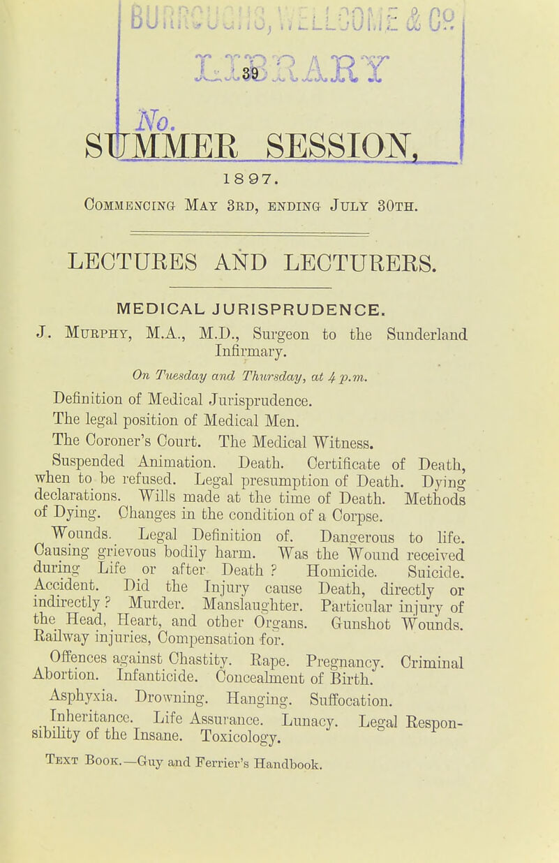 Bo...,._„..,...LLGOf,i',£&Cf^ StTMMER SESSIOK 1897. Commencing May 3rd, ending July 30th. LECTURES AND LECTURERS. MEDICAL JURISPRUDENCE. J. Murphy, M.A., M.D., Surgeon to the Sunderland Infirmary. On Tuesday and Thursday, at 4 l^-m. Definition of Medical Jurisprudence. The legal position of Medical Men. The Coroner's Court. The Medical Witness. Suspended Animation. Death. Certificate of Death, when to be refused. Legal presumption of Death. Dying declarations. Wills made at the time of Death. Methods of Dying. Changes in bhe condition of a Corpse. Wounds. Legal Definition of. Danserous to life. Causmg grievous bodily harm. Was the Wound received during Life or after Death ? Homicide. Suicide. Accident. Did the Injury cause Death, directly or indirectly ? Murder. Manslaughter. Particular injury of the Head, Heart, and other Organs. Gunshot Wounds. Railway injuries, Compensation for. Offences against Chastity. Rape. Pregnancy. Criminal Abortion. Infanticide. Concealment of Birth. Asphyxia. Drowning. Hanging. Suffocation. Inheritance. Life Assurance. Lunacy. Legal Respon- sibihty of the Insane. Toxicology. Text Book.—Guy and Ferrier's Handbook.