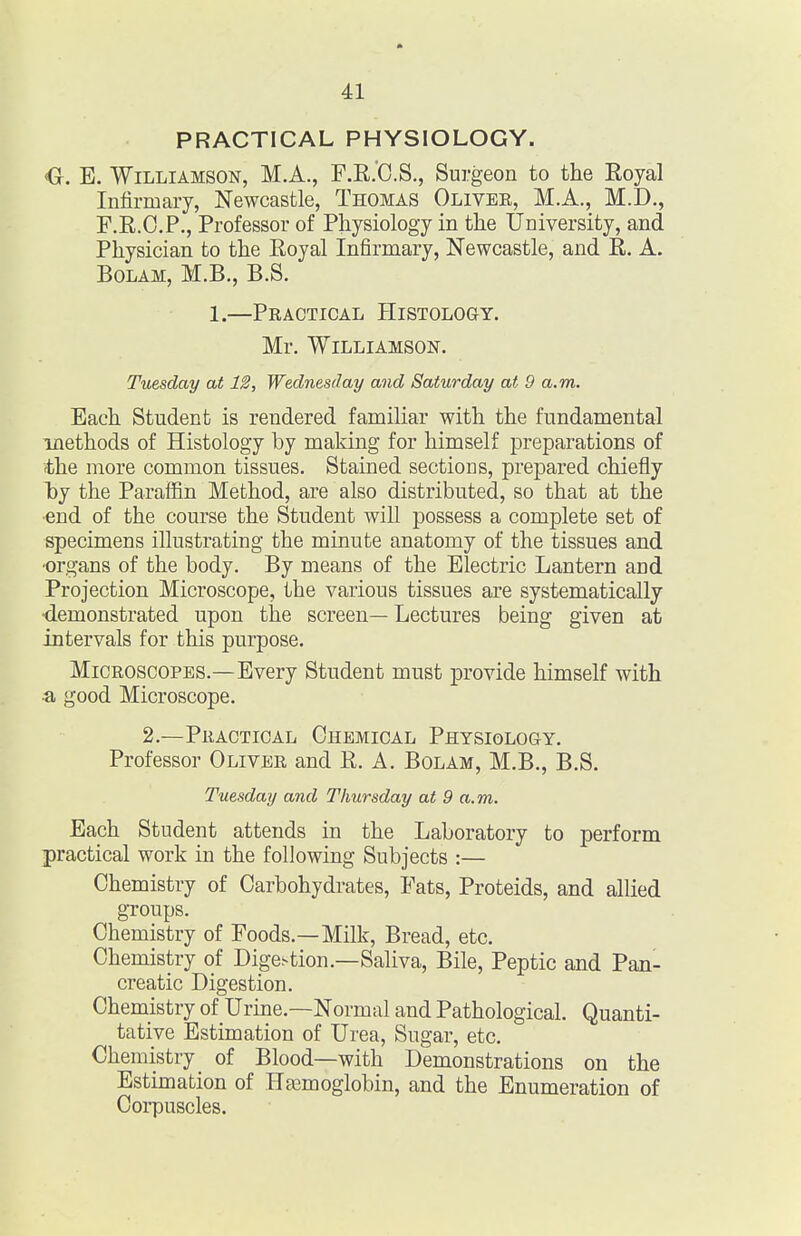 PRACTICAL PHYSIOLOGY. <G. E. Williamson, M.A., F.E.'C.S., Surgeon to the Royal Infirmary, Newcastle, Thomas Olivee, M.A., M.D., F.E.O.P., Professor of Physiology in the University, and Physician to the Royal Infirmary, Newcastle, and R. A. Bolam, M.B., B.S. 1.—Practical Histology. Mr. Williamson. Tuesday at 12, Wednesday and Saturday at 9 a.m. Each Student is rendered familiar with the fundamental methods of Histology by making for himself preparations of the more common tissues. Stained sections, prepared chiefly I)y the Parafiin Method, are also distributed, so that at the ■end of the course the Student will possess a complete set of specimens illustrating the minute anatomy of the tissues and ■organs of the body. By means of the Electric Lantern and Projection Microscope, the various tissues are systematically ■demonstrated upon the screen— Lectures being given at intervals for this purpose. Microscopes.—Every Student must provide himself with a good Microscope. 2.—Practical Chemical Physiology. Professor Oliver and R. A. Bolam, M.B., B.S. Tuesday and Thursday at 9 a.m. Each Student attends in the Laboratory to perform practical work in the following Subjects :— Chemistry of Carbohydrates, Fats, Proteids, and allied groups. Chemistry of Foods.—Milk, Bread, etc. Chemistry of Dige.-tion.—Saliva, Bile, Peptic and Pan- creatic Digestion. Chemistry of Urine.—Normal and Pathological. Quanti- tative Estimation of Urea, Sugar, etc. Chemistry of Blood—with Demonstrations on the Estimation of HEemoglobin, and the Enumeration of Corpuscles.
