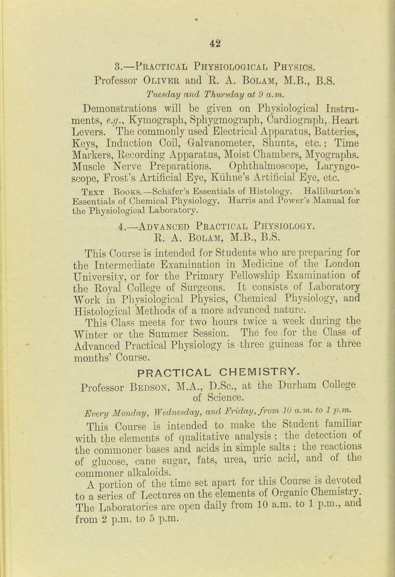3. —Practical Physiological Physics. Professor Oliver and R. A. Bolam, M.B., B.S. Tuesday and Thursday at 9 a.m. Demonstrations will be given on Physiological Instru- ments, e.g., Kymograph, Sphygmograph, Cardiograph,.Heart Levers. The commonly used Electrical Apparatus, Batteries, Keys, Induction Coil, Galvanometer, Shunts, etc.; Time Markers, Recording Apparatus, Moist Chambers, Myographs. Muscle Nerve Preparations. Ophthalmoscope, Laryngo- scope, Frost's Artificial Eye, Kiihne's Artificial Eye, etc. Text Books.—Schafer's Essentials of Histology. Halliburton's Essentials of Chemical Physiology, Harris and Power's Manual for the Physiological Laboratory. 4. —Advanced Practical Physiology. R. A. Bolam, M.B., B.S. This Course is intended for Students who are preparing for the Intermediate Examination in Medicine of the London University, or for the Primary Fellowship Examination of the Royal College of Surgeons. It consists of Laboratory Work m Physiological Physics, Chemical Physiology, and Histological Methods of a more advanced nature. This Class meets for two hours twice a week during the Winter or the Summer Session. The fee for the Class of Advanced Practical Physiology is three guineas for a three months' Course. PRACTICAL CHEMISTRY. Professor Bedson, M.A., D.Sc, at the Durham College of Science. Every Monday, Wednesday, and Friday, from 10 a.m. to 1 p.m. This Course is intended to make the Student familiar with the elements of qualitative analysis ; the detection of the commoner bases and acids in simple salts ; the reactions of glucose, cane sugar, fats, urea, uric acid, and of the commoner alkaloids. • j i. j A portion of the time set apart for this Course is devoted to a series of Lectures on the elements of Organic Chemistry. The Laboratories are open daily from 10 a.m. to 1 p.m., and from 2 p.m. to 5 p.m.