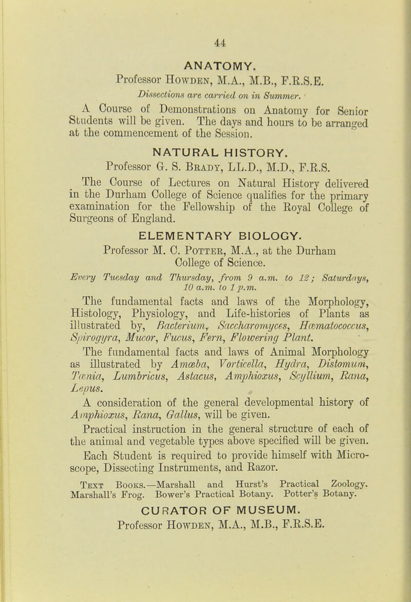 ANATOMY. Professor Howden, M.A., M.B., F.R.S.E. Dissections are carried on in Summer. A Course of Demonstrations on Anatomy for Senior Students will be given. The days and hours to be arranged at the commencement of the Session. NATURAL HISTORY. Professor G. S. Brady, LL.D., M.D., F.E.S. The Course of Lectures on Natural History delivered in the Durham College of Science qualifies for the primary examination for the Fellowship of the Royal College of Surgeons of England. ELEMENTARY BIOLOGY. Professor M. C. Pottee, M.A., at the Durham College of Science. Every Tuesday and Thursday, from 9 a.m. to 12; Saturdays, 10 a.m. to 111.m. The fundamental facts and laws of the Moiphology, Histology, Physiology, and Life-histories of Plants as illustrated by. Bacterium, Saccharomyces, RcRmatococcus, S/drogyra, Mucor, Fucus, Fern, Flowering Plant. The fundamental facts and laws of Animal Morphology as illustrated by Am(&ba, Vorticella, Hydra, Distomum, Tamia, Lumbricus, Astacus, Amjjhioxus, Scyllium, Rana, Lepus. , A consideration of the general developmental history of Ampkioxus, Rana, Gallus, will be given. Practical instruction in the general structure of each of the animal and vegetable types above specified will be given. Each Student is required to provide himself with Micro- scope, Dissecting Instruments, and Razor. Text Books.—Marshall and Hiirst's Practical Zoology. Marshall's Frog. Bower's Practical Botany. Potter's Botany. CURATOR OF MUSEUM. Professor Howden, M.A., M.B., F.R.S.E.