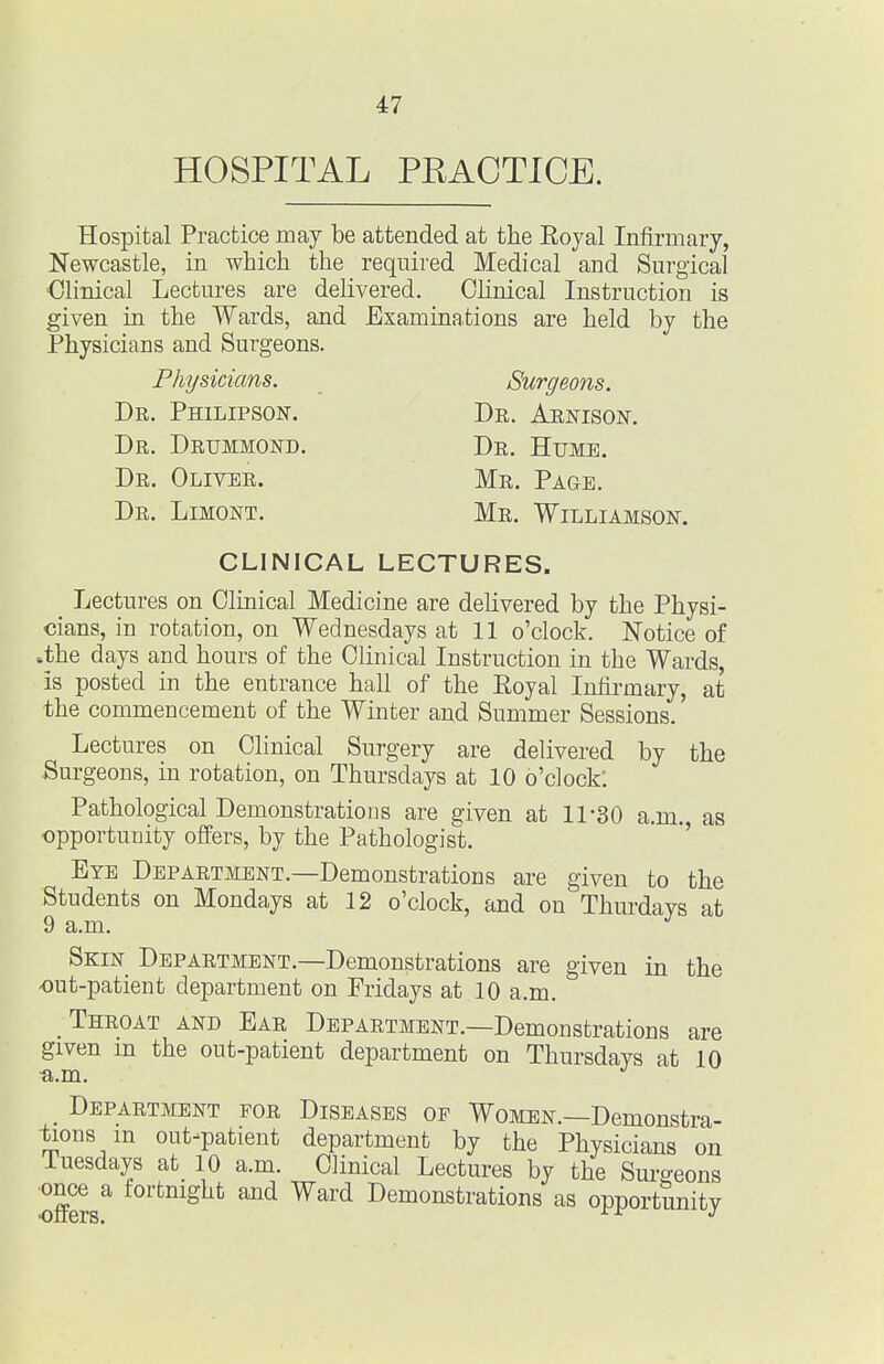 HOSPITAL PRACTICE. Hospital Practice may be attended at the Eoyal Infirmary, Newcastle, in which the required Medical and Surgical Clinical Lectures are delivered. Clinical Instruction is given in the Wards, and Examinations are held by the Physicians and Surgeons. Physicians. Surgeons. Dr. Philipson. Dr. Aenison. Dr. Drijmmond. Dr. Hume. Dr. Oliver. Mr, Page. Dr. Limont. Mr. Williamson. CLINICAL LECTURES. _ Lectures on Clinical Medicine are delivered by the Physi- cians, in rotation, on Wednesdays at 11 o'clock. Notice of .the days and hours of the Clinical Instruction in the Wards, is posted in the entrance hall of the Royal Infirmary, at the commencement of the Winter and Summer Sessions.' Lectures on Clinical Surgery are delivered by the Surgeons, in rotation, on Thursdays at 10 o'clock. Pathological Demonstrations are given at 11-30 a.m. as opportunity offers, by the Pathologist. ' Eye Department.—Demonstrations are given to the Students on Mondays at 12 o'clock, and on Thurdays at Skin Department.—Demonstrations are given in the •out-patient department on Fridays at 10 a.m. Throat and Ear Department.—Demonstrations are given m the out-patient department on Thursdays at 10 ^.m. Department for Diseases of Women.—Demonstra- •faons in out-patient department by the Physicians on iuesdays at 10 a.m. Clinical Lectures by the Surgeons ■once a fortnight and Ward Demonstrations as opportunity