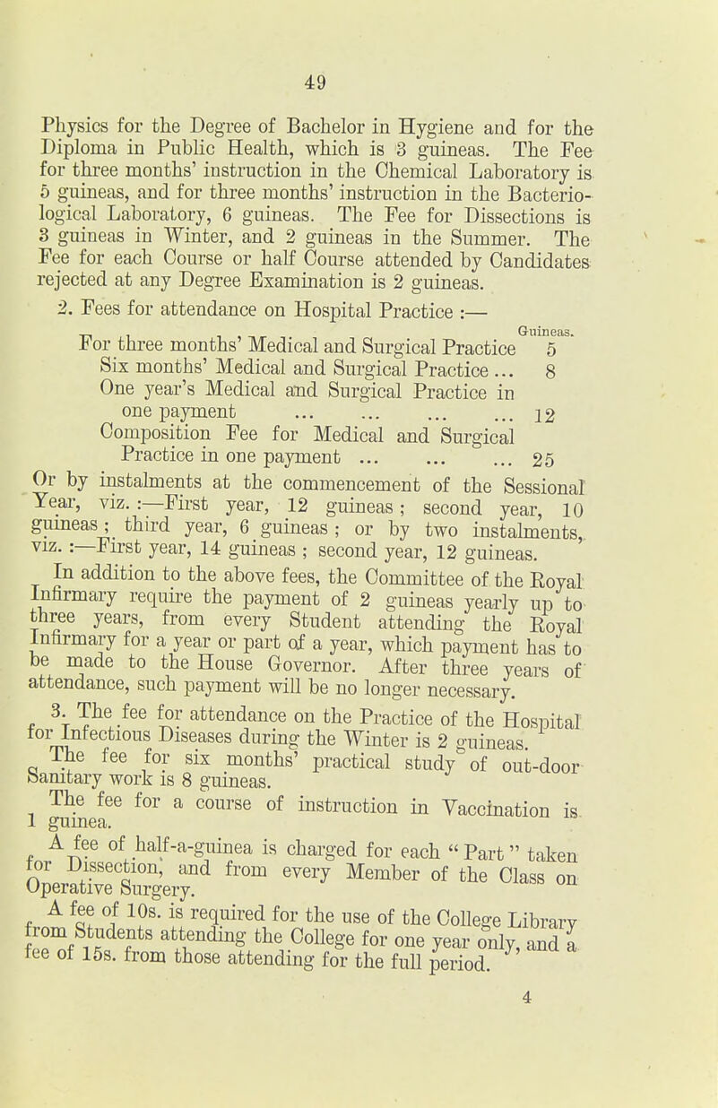 Physics for the Degree of Bachelor in Hygiene and for the Diploma in Public Health, which is 3 guineas. The Fee for three months' instruction in the Chemical Laboratory is 5 guineas, and for three months' instruction in the Bacterio- logical Laboratory, 6 guineas. The Fee for Dissections is 3 guineas in Winter, and 2 guineas in the Summer. The Fee for each Course or half Course attended by Candidates rejected at any Degree Examination is 2 guineas. 2. Fees for attendance on Hospital Practice :— ■n 11 T 1 11«- -1 Guineas. Jb or three months' Medical and Surgical Practice 5 Six months' Medical and Surgical Practice ... 8 One year's Medical and Surgical Practice in one payment 22 Composition Fee for Medical and Surgical Practice in one payment 25 Or by instahnents at the commencement of the Sessional Year, viz. :—First year, 12 guineas; second year, 10 guineasthird year, 6 guineas ; or by two instalments, VIZ.:—First year, 14 guineas ; second year, 12 guineas. In addition to the above fees, the Committee of the Royal Infirmary require the payment of 2 guineas yearly up to- three years, from every Student attending the Eoyal Infirmary for a year or part o| a year, which payment has to be made to the House Governor. After three years of attendance, such payment will be no longer necessary. 3. The fee for attendance on the Practice of the Hospital tor Infectious Diseases during the Winter is 2 guineas The fee for six months' practical study of out-door- bamtary work is 8 guineas. The fee for a course of instruction in Yaccination is 1 gumea. A fee of half-a-guinea is charged for each Part taken tor Dissection, and from every Member of the Class on Operative Surgery. A fee of 10s. is required for the use of the College Library W it f ^ attendmg the College for one year only, and a tee of 15s. from those attending for the full period.