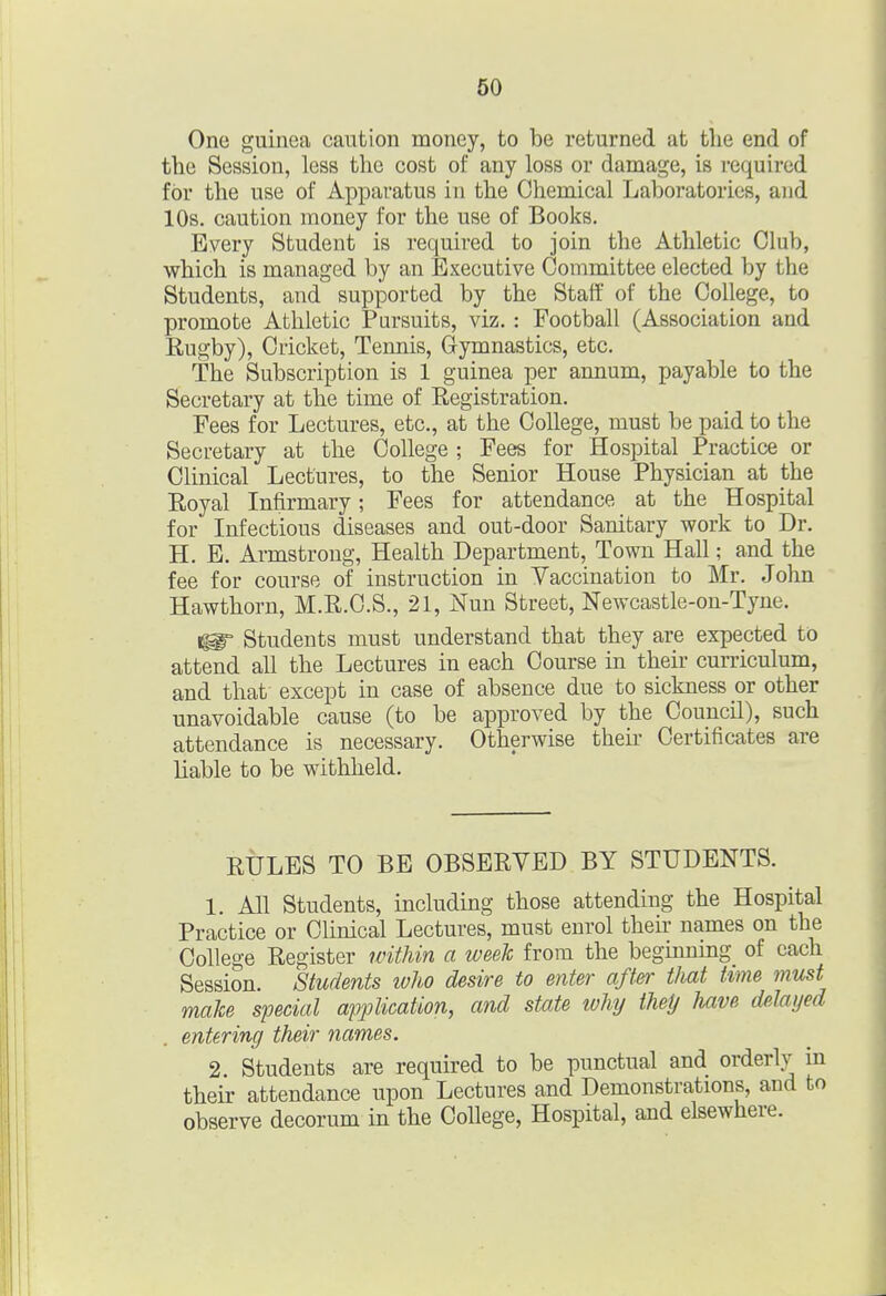 One guinea caution money, to be returned at tlie end of the Session, less the cost of any loss or damage, is required for the use of Apparatus in the Chemical Laboratories, and 10s. caution money for the use of Books. Every Student is required to join the Athletic Club, which is managed by an Executive Committee elected by the Students, and supported by the Staff of the College, to promote Athletic Pursuits, viz. : Football (Association and Rugby), Cricket, Tennis, Gymnastics, etc. The Subscription is 1 guinea per annum, payable to the Secretary at the time of Registration. Fees for Lectures, etc., at the College, must be paid to the Secretary at the College ; Fees for Hospital Practice or Clinical Lectures, to the Senior House Physician at the Royal Infirmary; Fees for attendance at the Hospital for Infectious diseases and out-door Sanitary work to Dr. H. E. Armstrong, Health Department, Town Hall; and the fee for course of instruction in Vaccination to Mr. John Hawthorn, M.R.C.S., 21, Nun Street, Newcastle-on-Tyue. ^ Students must understand that they are expected to attend all the Lectures in each Course in their curriculum, and that except in case of absence due to sickness or other unavoidable cause (to be approved by the Council), such attendance is necessary. Otherwise their Certificates are liable to be withheld. RULES TO BE OBSERVED BY STUDENTS. 1. All Students, including those attending the Hospital Practice or Clinical Lectures, must enrol then- names on the College Register tcithin a week from the beginnmg of each Session. Students ivho desire to enter after that tme must make special application, and state ivhy theij have dslayed entering their names. 2. Students are required to be punctual and orderly in their attendance upon Lectures and Demonstrations, and to observe decorum in the College, Hospital, and elsewhere.