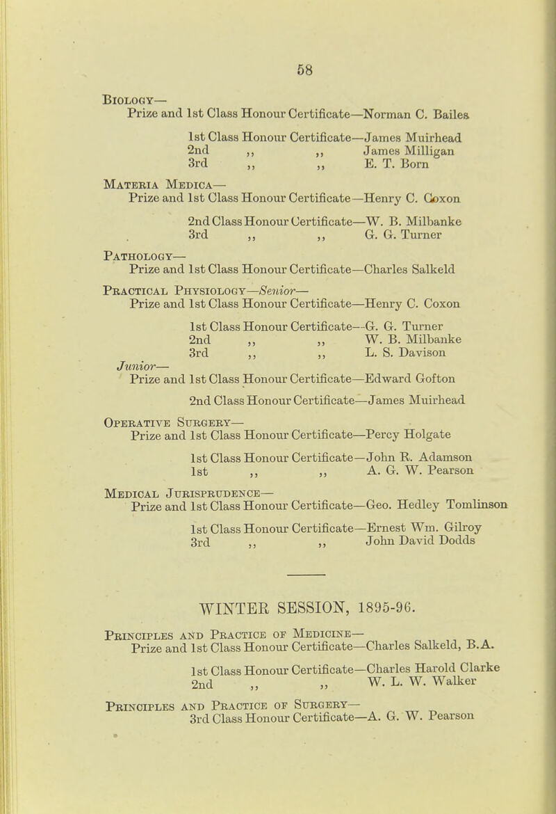 Biology— Prize and 1st Class Honour Certificate—Norman C. Bailes 1st Class Honour Certificate—James Muirhead 2nd James Milligau 3rd „ „ E. T. Bom Materia Medica— Prize and 1st Class Honour Certificate—Henry C. Goxon 2nd Class Honour Certificate—W. B. Milbanke 3rd „ „ G. G. Turner Pathology— Prize and 1st Class Honour Certificate—Charles Salkeld Practical Fb.ysiowgy—Senior— Prize and 1st Class Honour Certificate—Henry C. Coxon 1st Class Honour Certificate—G. G. Turner 2nd „ W. B. Milbanke 3rd ,, L. S. Davison Junior— Prize and 1st Class Honour Certificate—Edward Gofton 2nd Class Honour Certificate—James Muirhead Operative Surgery— Prize and 1st Class Honour Certificate—Percy Holgate 1st Class Honour Certificate—John R. Adamson 1st „ ,, A. G. W. Pearson Medical Jurisprudence— Prize and 1st Class Honour Certificate—Geo. Hedley Tomlinson 1st Class Honour Certificate—Ernest Wm. Gilroy 3rd „ John David Dodds WINTER SESSION, 1895-96. Principles and Practice of Medicine— Prize and 1st Class Honoiir Certificate—Charles Salkeld, B.A. 1st Class Honour Certificate—Charles Harold Clarke 2nd „ W. L. W. Walker Principles and Practice of Surgery— 3rd Class Honour Certificate—A. G. W. Pearson