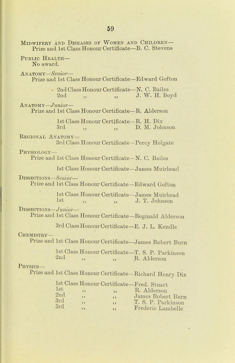 Midwifery and Diseases of Women and Children— Prize and 1st Class Honour Certificate—B. C. Stevens Public Health— No award. Anatomy—Senior— Prize and 1st Class Honour Certificate—Edward Gofton • 2nd Class Honour Certificate—N. C. Bailes 2nd „ „ J. W. H. Boyd Anatomy—Junior— Prize and 1st Class Honour Certificate—R. Alderson 1st Class Honour Certificate—R. H. Dix 3rd ,, D. M. Johnson Regional Anatomy— 3rd Class Honour Certificate—Percy Holgate Physiology— Prize and 1st Class Honour Certificate—N. C. Bailes 1st Class Honour Certificate—James Muirhead Dissections—/Sertior— Prize and 1st Class Honour Certificate—Edward Gofton 1st Class Honour Certificate—James Muirhead 1st J. T. Johnson Dissections—Junior— Prize and 1st Class Honour Certificate—Reginald Alderson 3rd Class Honour Certificate—E. J. L. Kendle Chemistry— Prize and 1st Class Honour Certificate—James Robert Burn 1st Class Honour Certificate—T. S. P. Parkinson 2nd „ R. Alderson Physics— Prize and 1st Class Honour Certificate—Richard Henry Dix 1st Class Honour Certificate—Fred. Stuart 1st „ R. Alderson 2nd J, James Robert Burn » „ T. S. P. Parkinson » „ Frederic Lambelle
