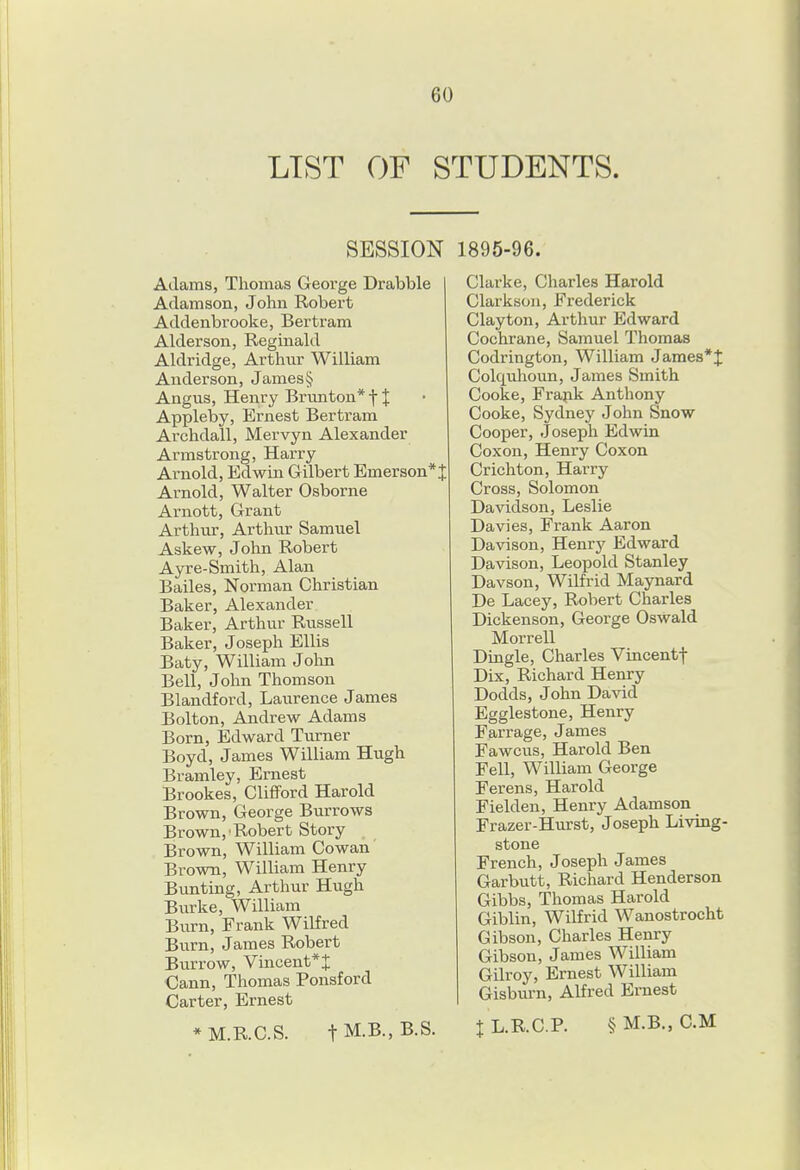 LIST OF STUDENTS. SESSION Adams, Thomas George Drabble Adamson, John Robert Addenbrooke, Bertram Alderson, Reginald Aldridge, Arthur William Anderson, James § Angus, Henry Brmiton*t J Appleby, Ernest Bertram Archdall, Mervyn Alexander Armstrong, Harry Arnold, Edwin Gilbert Emerson* J Arnold, Walter Osborne Arnott, Grant Arthur, Arthur Samuel Askew, John Robert Ayre-Smith, Alan Bailes, Norman Christian Baker, Alexander Baker, Arthur Russell Baker, Joseph Ellis Baty, William John Bell, John Thomson Blandford, Laurence James Bolton, Andrew Adams Born, Edward Turner Boyd, James William Hugh Bramley, Ernest Brookes, Clifford Harold Brown, George Burrows Brown,'Robert Story Brown, William Cowan Brown, William Henry Bunting, Arthur Hugh Burke, William Burn, Frank Wilfred Burn, James Robert Burrow, Vmcent*J Cann, Thomas Ponsford Carter, Ernest * M.R.C.S. t M.B., B.S. 1895-96. Clarke, Charles Harold Clarkson, Frederick Clayton, Arthur Edward Cochrane, Samuel Thomas Codrington, William James*J Colqulioun, James Smith Cooke, Frapk Anthony Cooke, Sydney John Snow Cooper, Joseph Edwin Coxon, Henry Coxon Crichton, Harry Cross, Solomon Davidson, Leslie Davies, Frank Aaron Davison, Henry Edward Davison, Leopold Stanley Davson, Wilfrid Maynard De Lacey, Robert Charles Dickenson, George Oswald Morrell Dingle, Charles Vincentf Dix, Richard Henry Dodds, John David Egglestone, Henry Farrage, James Fawcus, Harold Ben Fell, William George Ferens, Harold Fielden, Henry Adamson Frazer-Hurst, Joseph Living- stone French, Joseph James Garbutt, Richard Henderson Gibbs, Thomas Harold Giblin, Wilfrid Wanostrocht Gibson, Charles Henry Gibson, James William Gilroy, Ernest William Gisburn, Alfred Ernest X L.KC.P. § M.B., CM