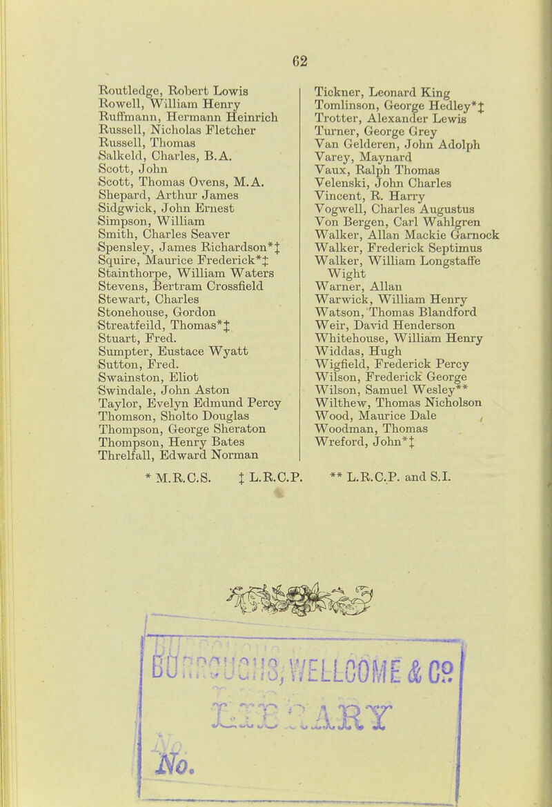 Routletlge, Robert Lowis Rowell, William Henry R-uffmann, Hermann Heinrich Russell, Nicholas Fletcher Russell, Thomas Salkeld, Charles, B.A. Scott, John Scott, Thomas Ovens, M.A. Shepard, Arthm* James Sidgwick, John Ernest Simpson, William Smith, Charles Seaver Spensley, James Richardson*! Squire, Maurice Frederick*^ Stainthorpe, William Waters Stevens, Bertram Crossfield Stewart, Charles Stonehouse, Gordon Streatfeild, Thomas*J Stuart, Fred. Sumpter, Eustace Wyatt Sutton, Fred. Swainston, Eliot Swindale, John Aston Taylor, Evelyn Edmund Percy Thomson, Sholto Doiiglas Thompson, George Sheraton Thompson, Henry Bates Threlfall, Edward Norman Tickner, Leonard King Tomlinson, George Hedley*J Trotter, Alexander Lewis Turner, George Grey Van Gelderen, John Adolph Varey, Maynard Vaux, Ralph Thomas Velenski, John Charles Vincent, R. Hariy Vogwell, Charles Augustus Von Bergen, Carl Wahlgren Walker, Allan Mackie Gamock Walker, Frederick Septimus Walker, William Longstaffe Wight Warner, Allan Warwick, William Henry Watson, Thomas Blandford Weir, David Henderson Whitehouse, William Henry Widdas, Hugh Wigfield, Frederick Percy Wilson, Frederick George Wilson, Samuel Wesley** Wilthew, Thomas Nicholson Wood, Maurice Dale , Woodman, Thomas Wreford, John* J