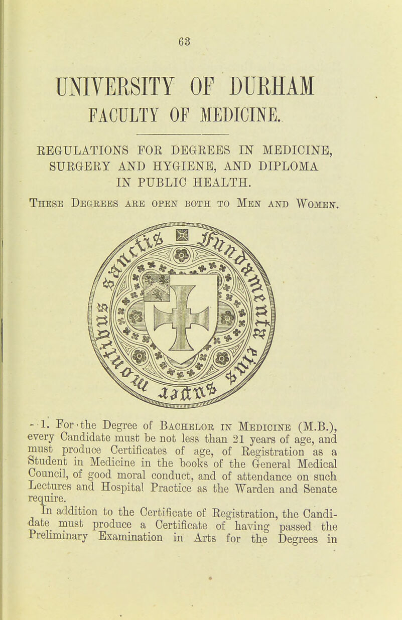 UNIVERSITY OF DURHAM FACULTY OF MEDICINE. EEGULATIONS FOE DEGREES IN MEDICINE, SURGERY AND HYGIENE, AND DIPLOMA IN PUBLIC HEALTH. These Degeees aee open both to Men and Women. -1. For'the Degree of Bachelor in Medicine (M.B.), every Candidate must be not less than 21 years of age, and must produce Certificates of age, of Registration as a Student in Medicine in the books of the General Medical Council, of good moral conduct, and of attendance on such Lectures and Hospital Practice as the Warden and Senate require. In addition to the Certificate of Registration, the Candi- date must produce a Certificate of having passed the Prehmmary Examination in Arts for the Degrees in