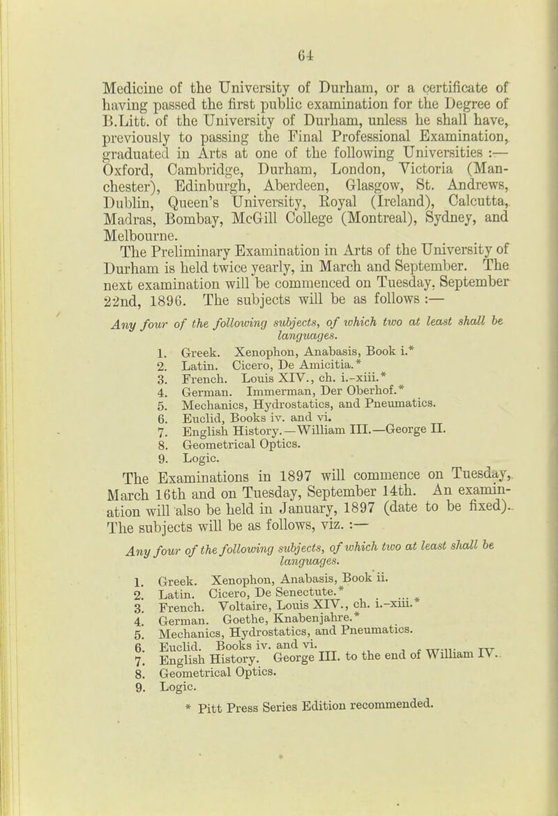 Medicine of the University of Durham, or a certificate of having passed the first public examination for the Degree of B.Litt. of the University of Durham, unless he shall have, previously to passing the Final Professional Examination, graduated in Arts at one of the following Universities :— Oxford, Cambridge, Durham, London, Victoria (Man- chester), Edinburgh, Aberdeen, Glasgow, St. Andrews, Dublin, Queen's University, Royal (Ireland), Calcutta,. Madras, Bombay, McGill College (Montreal), Sydney, and Melbourne. The Preliminary Examination in Arts of the University of Durham is held twice yearly, in March and September. The next examination will be commenced on Tuesday, September 22nd, 1896. The subjects will be as follows :— Any four of the following subjects, of which two at least shall be languages. 1. Greek. Xenophon, Anabasis, Book i.* 2. Latin. Cicero, De Amicitia.* 3. French. Louis XIV., ch. i.-xiii.* 4. German. Immerman, Der Oberhof.* 5. Mechanics, Hydrostatics, and Pneumatics. 6. Euclid, Books iv. and vi. 7. English History.—William III.—George II. 8. Geometrical Optics. 9. Logic. The Examinations in 1897 will commence on Tuesday, March 16th and on Tuesday, September 14th. An examin- ation will also be held in January, 1897 (date to be fixed).. The subjects will be as follows, viz. :— Any four of the following subjects, of lohich two at least slwZl be languages. 1. Greek. Xenophon, Anabasis, Book ii. <2. Latin. Cicero, De Senectute.* 3. French. Voltaire, Louis XIV., ch. i.-xui. 4. German. Goethe, Knabenjalu'e.* 5. Mechanics, Hydrostatics, and Pneumatics. 6. Euclid. Books iv. and vi. . ttt-it tat- 7. English History. George III. to the end of William IV.. 8. Geometrical Optics. 9. Logic. * Pitt Press Series Edition recommended.