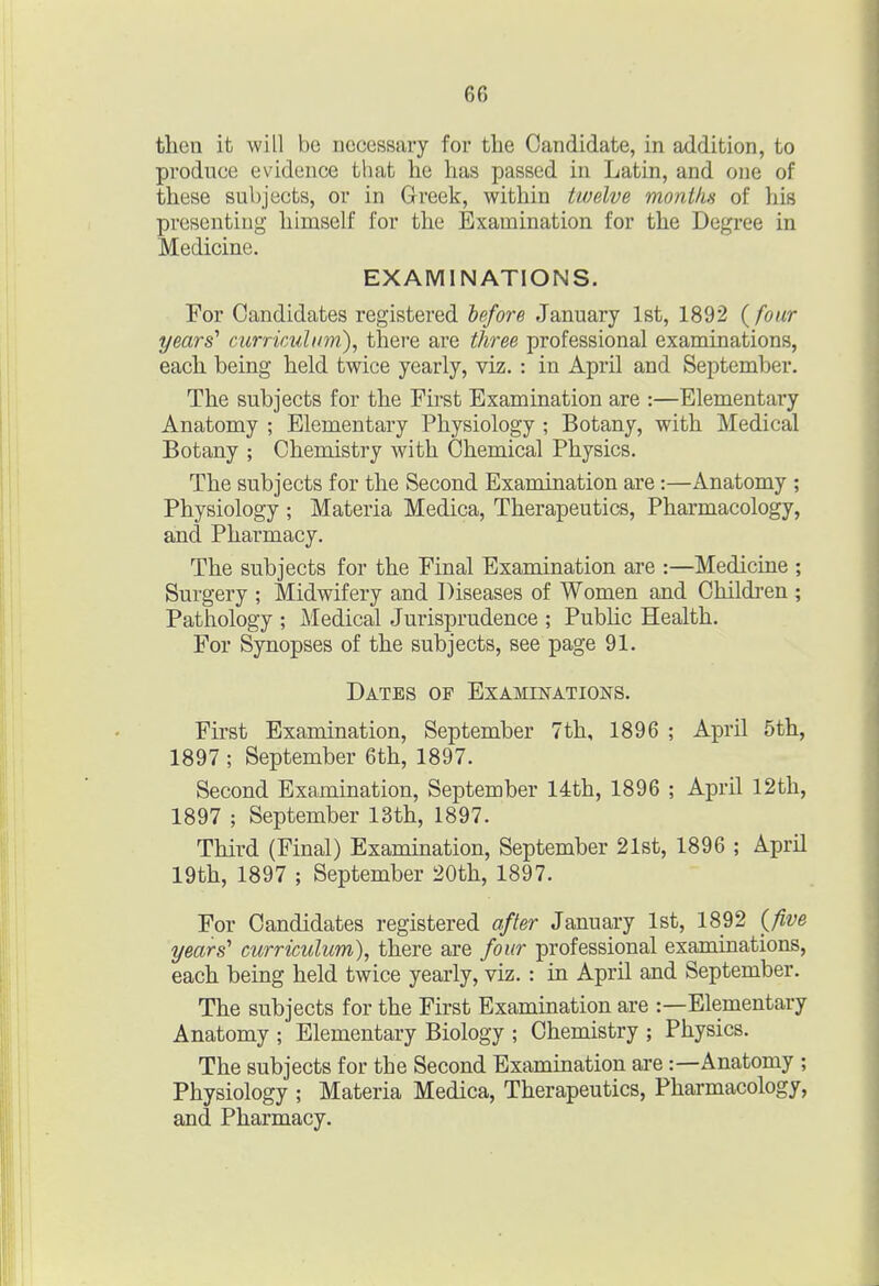 then it will be nccessaiy for the Candidate, in addition, to produce evidence that he has passed in Latin, and one of these subjects, or in Greek, within twelve months of his presenting himself for the Examination for the Degree in Medicine. EXAMINATIONS. For Candidates registered lefore January 1st, 1892 {four years' curricuhm), there are three professional examinations, each being held twice yearly, viz.: in April and September. The subjects for the First Examination are :—Elementary Anatomy ; Elementary Physiology ; Botany, with Medical Botany ; Chemistry with Chemical Physics. The subjects for the Second Examination are:—Anatomy ; Physiology ; Materia Medica, Therapeutics, Pharmacology, and Pharmacy. The subjects for the Final Examination are :—Medicine ; Surgery ; Midwifery and Diseases of Women and Childi'en ; Pathology ; Medical Jurisprudence ; Pubhc Health. For Synopses of the subjects, see page 91. Dates of Examinations. First Examination, September 7th, 1896 ; April 5th, 1897 ; September 6th, 1897. Second Examination, September 14th, 1896 ; April 12th, 1897 ; September 13th, 1897. Third (Final) Examination, September 21st, 1896 ; April 19th, 1897 ; September 20th, 1897. For Candidates registered after January 1st, 1892 {five years' curriculum), there are four professional examinations, each being held twice yearly, viz. : in April and September. The subjects for the First Examination are :—Elementary Anatomy ; Elementary Biology ; Chemistry ; Physics. The subjects for the Second Examination are:—Anatomy ; Physiology ; Materia Medica, Therapeutics, Pharmacology, and Pharmacy.