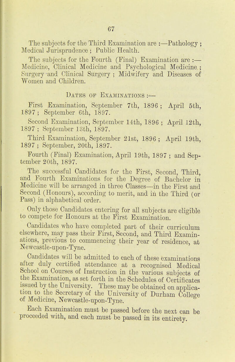 The subjects for the Third Examination are :—Pathology ; Medical Jurisprudence ; Public Health. The subjects for the Fourth (Final) Examination are :— Medicine, Clinical Medicine and Psychological Medicine ; Surgery -and Clinical Surgery ; Midwifery and Diseases of Women and Children. Dates op Examinations First Examination, September 7th, 1896 ; April 5th, 1897 ; September 6th, 1897. Second Examination, September 14th, 1896 ; April 12th, 1897 ; September 13th, 1897. Third Examination, September 21st, 1896 ; April 19th, 1897 ; September, 20th, 1897. Fourth (Final) Examination, April 19th, 1897 ; and Sep- tember 20th, 1897. The successful Candidates for the First, Second, Third, and Fourth Examinations for the Degree of Bachelor in Medicine will be arranged in three Classes—in the First and Second (Honours), according to merit, and in the Third (or Pass) in alphabetical order. Only those Candidates entering for aU subjects are eligible to compete for Honours at the First Examination. Candidates who have completed part of their curriculum elsewhere, may pass their First, Second, and Third Examin- ations, previous to commencing their year of residence, at Newcastle-upon-Tyne. Candidates will be admitted to each of these examinations after duly certified attendance at a recognised Medical School on Courses of Instruction in the various subjects of the Examination, as set forth in the Schedules of Certificates issued by the University. These may be obtained on appUca- tion to the Secretary of the University of Durham College of Medicine, Newcastle-upon-Tyne. Each Examination must be passed before the next can be proceeded with, and each must be passed in its entirety.