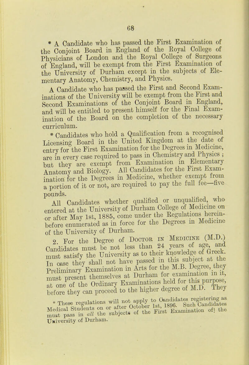 • A Candidate who has passed the First Examination of the Conjoint Board in England of the Royal College of Physicians of London and the Royal College of Surgeons of England, will be exempt from the First Examination of the University of Durham except in the subjects of Ele- mentary Anatomy, Chemistry, and Physics. A Candidate who has passed the First and Second Exam- inations of the University will be exempt from the First and Second Examinations of the Conjoint Board m England, and will be entitled to present himself for the Fmal Exam- ination of the Board on the completion of the necessary curriculum. * Candidates who hold a Qualification from a recognised Licensing Board in the United Kingdom at the date of entry for the First Examination for the Degrees m Medicme, are in every case required to pass in Chemistry and Physics ; but they are exempt from Examination m Elementary Anatomy and Biology. All Candidates for the First Exam- ination for the Degrees in Medicine, whether exempt from a portion of it or not, are required to pay the full fee—hve pounds. AH Candidates whether qualified or unqualified, who entered at the University of Durham College of Medicme on or after May 1st, 1885, come under the Regulations herem- befoirenumerated as in force for the Degrees m Medicme of the University of Durham. 2 For the Degree of Doctor in Medicine (M.D.) Candidates must be not less than 24 years of age and must satisfy the University as to their knowledge of Greek, rtse heVshall not have passed mthi. subject at the Mminary Examination in Arts for the M.B. Degree, they must present themselves at Durham for examination m it, Tone'of the Ordinary Examinations held for before they can proceed to the higher degree of M.D. ihey * These regulations .^^L ^st^^^^^^^^ Uaiversity of Durham.