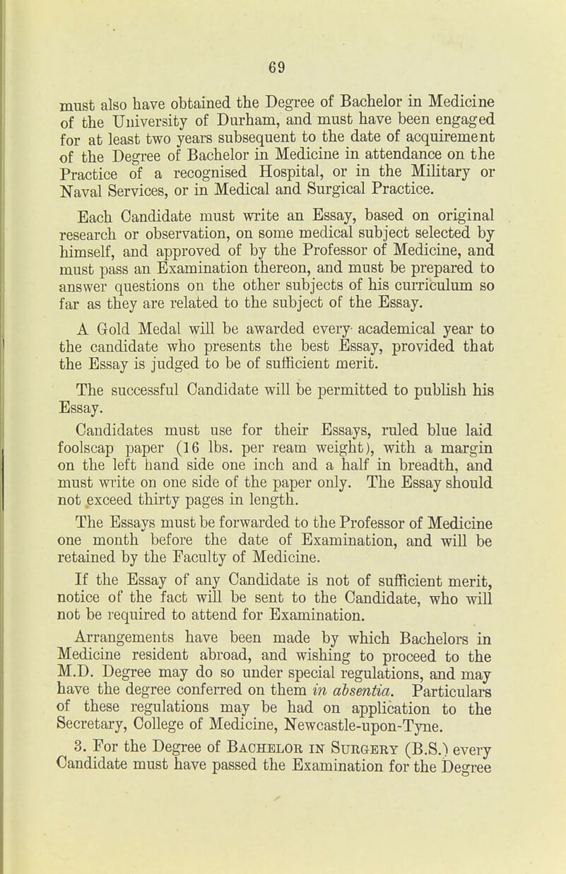 must also have obtained the Degree of Bachelor in Medicine of the University of Durham, and must have been engaged for at least two years subsequent to the date of acquirement of the Degree of Bachelor in Medicine in attendance on the Practice of a recognised Hospital, or in the Military or Naval Services, or in Medical and Surgical Practice. Each Candidate must write an Essay, based on original research or observation, on some medical subject selected by himself, and approved of by the Professor of Medicine, and must pass an Examination thereon, and must be prepared to answer questions on the other subjects of his curriculum so far as they are related to the subject of the Essay. A Gold Medal will be awarded every- academical year to the candidate who presents the best Essay, provided that the Essay is judged to be of sufficient merit. The successful Candidate will be permitted to publish his Essay. Candidates must use for their Essays, ruled blue laid foolscap paper (16 lbs. per ream weight), with a margin on the left hand side one inch and a half in breadth, and must write on one side of the paper only. The Essay should not exceed thirty pages in length. The Essays must be forwarded to the Professor of Medicine one month before the date of Examination, and will be retained by the Faculty of Medicine. If the Essay of any Candidate is not of sufficient merit, notice of the fact will be sent to the Candidate, who will not be required to attend for Examination. Arrangements have been made by which Bachelors in Medicine resident abroad, and wishing to proceed to the M.D. Degree may do so under special regulations, and may have the degree conferred on them in absentia. Particulars of these regulations may be had on application to the Secretary, College of Medicine, Newcastle-upon-Tyne. 3. For the Degree of Bachelor in Surgery (B.S.) every Candidate must have passed the Examination for the Degree