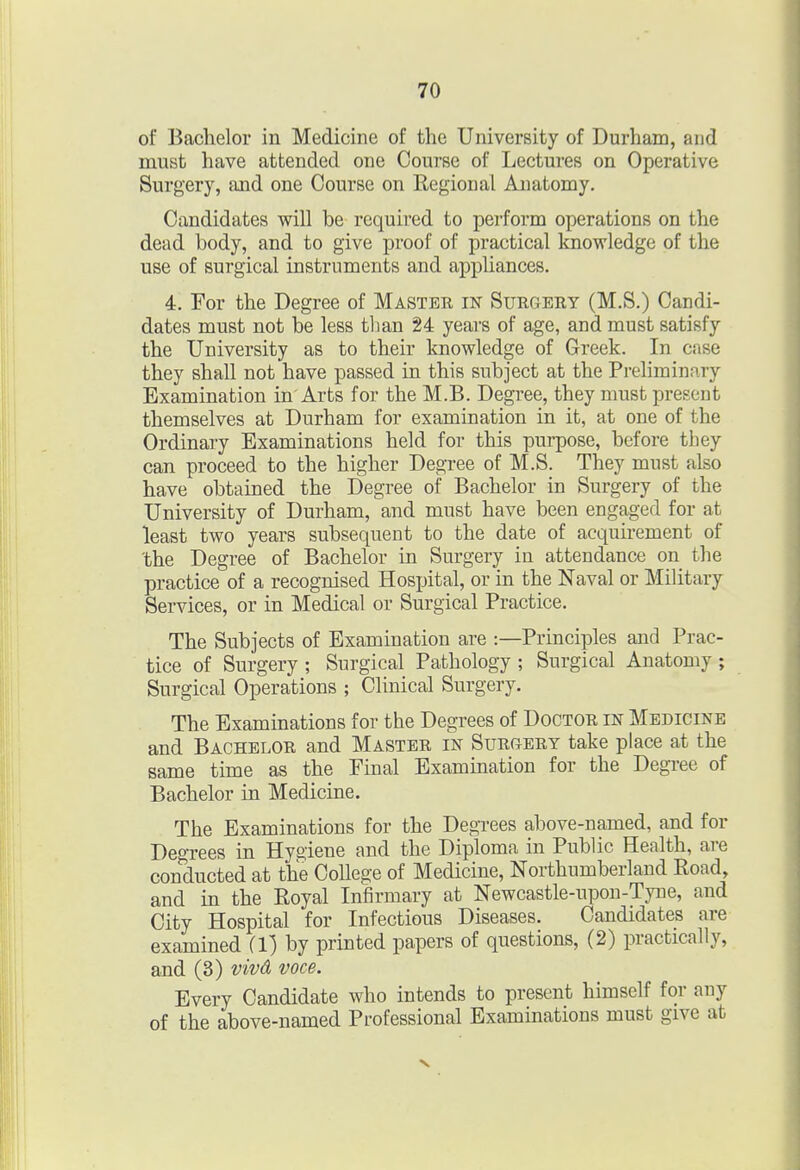 of Bachelor in Medicine of the University of Durham, and must have attended one Course of Lectures on Operative Surgery, and one Course on Regional Anatomy. Candidates will be required to perform operations on the dead body, and to give proof of practical knowledge of the use of surgical instruments and appliances. 4. For the Degree of Master in Surgery (M.S.) Candi- dates must not be less tlian 24 years of age, and must satisfy the University as to their knowledge of Greek. In case they shall not have passed in this subject at the Preliminary Examination in Arts for the M.B. Degree, they must present themselves at Durham for examination in it, at one of the Ordinary Examinations held for this purpose, before they can proceed to the higher Degree of M.S. They must also have obtained the Degree of Bachelor in Surgery of the University of Durham, and must have been engaged for at least two years subsequent to the date of acquirement of 'the Degree of Bachelor in Surgery in attendance on the practice of a recognised Hospital, or in the Naval or Military Services, or in Medical or Surgical Practice. The Subjects of Examination are :—Principles and Prac- tice of Surgery ; Surgical Pathology ; Surgical Anatomy ; Surgical Operations ; Clinical Surgery. The Examinations for the Degrees of Doctor in Medicine and Bachelor and Master in SurCxEry take place at the same time as the Final Examination for the Degree of Bachelor in Medicine. The Examinations for the Degrees above-named, and for Degrees in Hygiene and the Diploma in Public Health, are conducted at the College of Medicine, Northumberland Road, and in the Royal Infirmary at Newcastle-upon-Tyne, and City Hospital for Infectious Diseases. Candidates are examined (1) by printed papers of questions, (2) practically, and (3) vivA voce. Every Candidate who intends to present himself for any of the above-named Professional Examinations must give at
