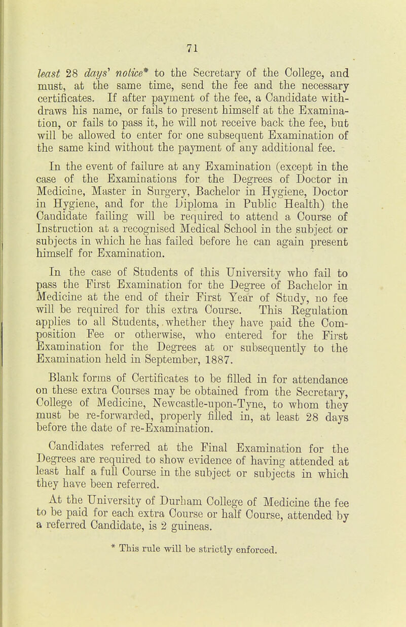 least 28 days' notice* to the Secretary of the College, and must, at the same time, send the fee and the necessary certificates. If after payment of the fee, a Candidate with- draws his name, or fails to present himself at the Examina- tion, or fails to pass it, he will not receive back the fee, but will be allowed to enter for one subsequent Examination of the same kind without the payment of any additional fee. In the event of failure at any Examination (except in the case of the Examinations for the Degrees of Doctor in Medicine, Master in Surgery, Bachelor in Hygiene, Doctor in Hygiene, and for the Diploma in Pubhc Health) the Candidate failing will be required to attend a Course of Instruction at a recognised Medical School in the subject or subjects in which he has failed before he can again present himself for Examination. In the case of Students of this University who fail to pass the First Examination for the Degree of Bachelor in Medicine at the end of their First Year of Study, no fee will be required for this extra Course. This Regulation applies to all Students,. whether they have paid the Com- position Fee or otherwise, who entered for the First Examination for the Degrees at or subsequently to the Examination held in September, 1887. Blank forms of Certificates to be filled in for attendance on these extra Courses may be obtained from the Secretary, College of Medicine, Newcastle-upon-Tyne, to whom they must be re-forwarded, properly filled in, at least 28 days before the date of re-Examination. Candidates referred at the Final Examination for the Degrees are required to show evidence of having attended at least half a full Course in the subject or subjects in which they have been referred. At the University of Durham College of Medicine the fee to be paid for each extra Course or half Course, attended by a referred Candidate, is 2 guineas. * This rule will be strictly enforced.
