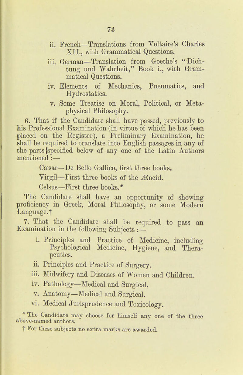 ii. French—Translations from Yoltaire's Charles XII., with Grammatical Questions. iii. German—Translation from Goethe's  Dich- tung und Wahrheit, Book i., with Gram- matical Questions. iv. Elements of Mechanics, Pneumatics, and Hydrostatics, V. Some Treatise on Moral, Political, or Meta- physical Philosophy. 6. That if the Candidate shall have passed, previously to Ms Professional Examination (in virtue of which he has been placed on the Register), a Preliminary Examination, he shall be required to translate into EngUsh passages in any of the parts (specified below of any one of the Latin Authors mentioned:— Csesar—De Bello GalUco, first three books. VirgO—First three books of the ^neid. Celsus—First three books.* The Candidate shall have an opportunity of showing proficiency in Greek, Moral Philosophy, or some Modern Language.! 7. That the Candidate shall be required to pass an Examination in the following Subjects :— i. Principles and Practice of Medicine, including Psychological Medicine, Hygiene, and Thera- peutics. ii. Principles and Practice of Surgery. iii. Midwifery and Diseases of Women and Children. iv. Pathology—Medical and Surgical. V. Anatomy—Medical and Surgical. vi. Medical Jurisprudence and Toxicology. * The Candidate may choose for himself any one of the three above-named authors. t For these subjects no extra marks are awarded.