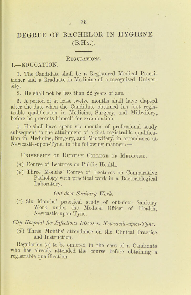 DEGREE OF BACHELOR IN HYGIENE (B.Hy.). Eegulations. I.—EDUCATION. 1. The Candidate shall be a Registered Medical Practi- tioner and a Graduate in Medicine of a recognised Univer- sity. 2. He shall not be less than 22 years of age. 3. A period of at least twelve months shall have elapsed after the date when the Candidate obtained his first regis- trable quahfication in Medicine, Surgery, and Midwifery^ before he presents himself for examination. 4. He shall have spent six months of j)rofessional study subsequent to the attaimnent of a first registrable qualifica- tion in Medicine, Surgery, and Midwifery, in attendance at Newcastle-upon-Tyne, in the following maimer:— Univeesity op Dueham College op Medicine. {a) Course of Lectures on Public Health. {h) Three Months' Course of Lectures on Comparative Pathology with practical work in a Bacteriological Laboratory. Out-door Sanitary WorJc. (c) Six Months' practical study of out-door Sanitary Work under the Medical Officer of Healthy Newcastle-upon-Tyne. Gitt/ Hospital for Infectious Diseases, Newcastle-upon-Tyne. (d) Three Months' attendance on the Clinical Practice and Instruction. Regulation {a) to be omitted in the case of a Candidate who has already attended the course before obtaining a registrable qualification.