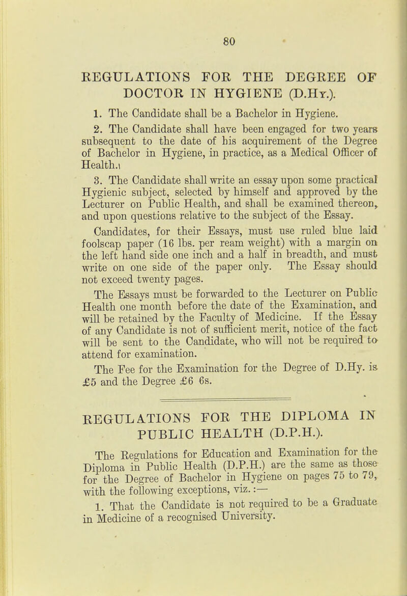 REGULATIONS FOR THE DEGREE OF DOCTOR IN HYGIENE (D.Hy.). 1. The Candidate shall be a Bachelor in Hygiene. 2. The Candidate shall have been engaged for two years subsequent to the date of his acquirement of the Degree of Bachelor in Hygiene, in practice, as a Medical Officer of Health.! 3. The Candidate shall write an essay upon some practical Hygienic subject, selected by himself and approved by the Lecturer on Public Health, and shall be examined thereon^ and upon questions relative to the subject of the Essay. Candidates, for their Essays, must use ruled blue laid foolscap paper (16 lbs. per ream weight) with a margin on the left hand side one inch and a half in breadth, and must write on one side of the paper only. The Essay should not exceed twenty pages. The Essays must be forwarded to the Lecturer on PubHc Health one month before the date of the Examination, and will be retained by the Faculty of Medicine. If the Essay of any Candidate is not of sufficient merit, notice of the fact will be sent to the Candidate, who will not be required to attend for examination. The Fee for the Examination for the Degree of D.Hy. is £5 and the Degree £6 6s. REGULATIONS FOR THE DIPLOMA IN PUBLIC HEALTH (D.P.H.). The Eegulations for Education and Examination for the Diploma in Public Health (D.P.H.) are the same as those for the Degree of Bachelor in Hygiene on pages 75 to 79, with the following exceptions, viz. :— 1. That the Candidate is not required to be a Graduate in Medicine of a recognised University.