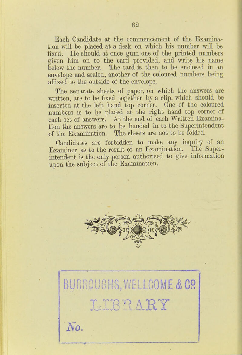 Each Candidate at the commencement of the Examina- tion will be placed at a desk on which his number will be fixed. He should at once gum one of the printed numbers given him on to the card provided, and wiite his name below the number. The card is then to be enclosed in an envelope and sealed, another of the coloured numbers being affixed to the outside of the envelope. The separate sheets of paper, on which the answers are written, are to be fixed together by a clip, which should be inserted at the left hand top corner. One of the coloured numbers is to be placed at the right hand top corner of each set of answers. At the end of each Written Examma- tion the answers are to be handed in to the Superintendent of the Examination. The sheets are not to be folded. Candidates are forbidden to make any inquiry of an Examiner as to the result of an Examination. The Super- intendent is the only person authorised to give information upon the subject of the Examination. No.