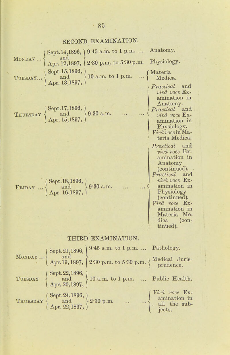 SECOND EXAMINATION. ( Sept.14,1896, | 9-45 a.m. to 1 p.m. ... Monday . \ and > I Apr. 12,1897, ) 2-30 p.m, to 5-30 p.m. ( Sept. 15,1896, ) Tuesday.,.-^ and v 10 a.m. to 1 p.m. ... ( Apr. 13,1897, ) i Sept. 17,1896, ) Thursday^ and V 9*30 a.m. Apr. 15,1897, ) ( Sept. 18,1896, ) Friday ...< and > 930 a.m. [ Apr. 16,1897, ) Anatomy. Physiology. / Materia \ Medica. Practical and vivd voce Ex- amination in Anatomy. ' Practical and vivd voce Ex- amination in Physiology. Fw(i wee in Ma- teria Medica. I Practical and vivd voce Ex- amination in Anatomy (continued). Practical and vivd voce Ex- \ amination in Physiology (continued). Vivd voce Ex- amination in Materia Me- dica (con- tinued). THIKD EXAMINATION. (Sept.21,1896,)9'^^^-°^- 1 P-^- - Monday... < and > ( Apr.l9,1897, 2-30 p.m. to 5-30 p.m. ( Sept. 22,1896, ) Tuesday < and ^ 10 a.m. to 1 p.m. ( Apr. 20,1897, ) ( Sept.24,1896, ) Thursday < and v 2*30 p.m ( Apr. 22,1897, ) Pathology. Medical Juris- prudence. Public Health. Vivd voce Ex- amination in all the sub- jects.