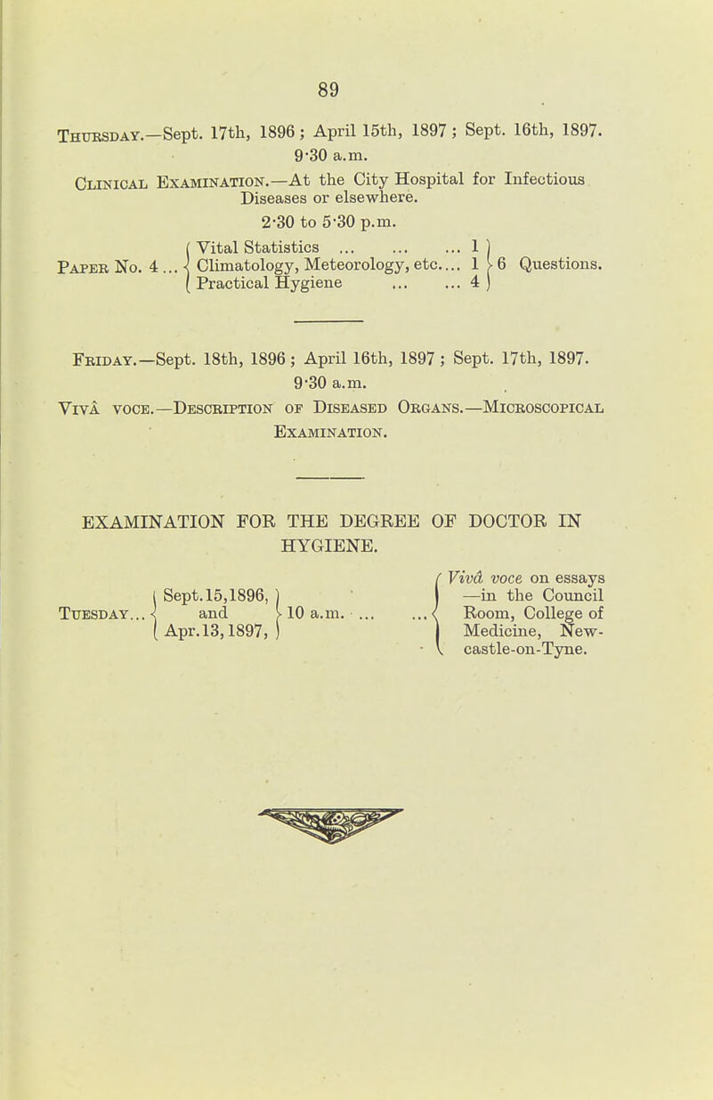 Thursday.—Sept. 17th, 1896; April 15th, 1897; Sept. 16th, 1897. 9-30 a.m. Clinical Examination.—At the City Hospital for Infectious Diseases or elsewhere. 2-30 to 5-30 p.m. ( Vital Statistics 1 ) Paper No. 4 ... ^ Climatology, Meteorology, etc.... 1 > 6 Questions. ( Practical Hygiene 4 ) Friday.—Sept. 18th, 1896; April 16th, 1897; Sept. 17th, 1897. 9-30 a.m. Viva voce.—Description of Diseased Organs.—Microscopical Examination. EXAMINATION FOR THE DEGREE OF DOCTOR IN HYGIENE. {Vivd voce on essays —in the Council Room, College of Medicine, New- castle-on-Tyne.
