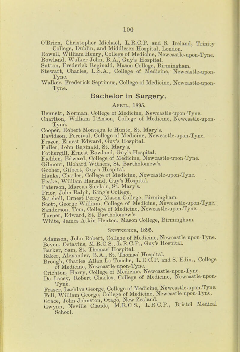 O'Brien, Christopher Michael, L.R.C.P. and S. Ireland, Trinity College, Dublin, and Middlesex Hospital, London. Howell, William Henry, College of Medicine, Newcastle-upon-Tyne. Rowland, Walker John, B. A., Guy's Hospital. Sutton, Frederick Reginald, Mason College, Birmingham. Stewart, Charles, L.S.A., College of Medicine, Newcastle-upon- Tyne. Walker, Frederick Septimus, College of Medicine, Newcastle-upon- Tyne. Bachelor in Surgery. April, 1895. Bennett, Norman, College of Medicine, Newcastle-upon-Tyne. Charlton, William I'Anson, College of Medicine, Newcastle-upon- Tyne. Cooper, Robert Montagu le Hunte, St. Mary's. Davidson, Percival, College of Medicine, Newcastle-upon-Tyne. Frazer, Ernest Edward, Guy's Hospital. Fuller, John Reginald, St. Mary's. Fothergill, Ernest Rowland, Guy's Hospital. Fielden, Edward, College of Medicine, Newcastle-upon-Tyne. Gilmour, Richard Withers, St. Bartholomew's. Gocher, Gilbert, Guy's Hospital. Hanks, Charles, College of Medicine, Newcastle-upon-Tyne. Peake, William Harland, Guy's Hospital. Paterson, Marcus Smclair, St. Mary's. Prior, John Ralph, King's College. Satchell, Ernest Percy, Mason College, Birmingham. Scott, George William, College of Medicine, Newcastle-upon-Tyne. Sanderson, Tom, College of Medicine, Newcastle-upon-Tyne, Turner, Edward, St. Bartholomew's. White, James Atkin Henton, Mason College, Birmingham. September, 1895. Adamson, John Robert, College of Medicine, Newcastle-upon-Tyne. Beven, Octavivis, M.R.C.S., L.R.C.P., Guy's Hospital. Barker, Sam, St. Thomas' Hospital. Baker, Alexander, B.A., St. Thomas' Hospital. Brough, Charles Allan La Touche, L.R.C.P. and S. Edin., College of Medicine, Newcastle-upon-Tyne. Crichton, Harry, College of Medicine, Newcastle-upon-Tyne. De Lacey, Robert Charles, College of Medicme, Newcastle-upon- Frase^l^achlan George, College of Medicine, Newcastle-upon-Tyne. Fell, William George, College of Medicine, Newcastle-upon-Tyne. Grace, John Johnston, Otago, New Zealand. ^ . , , A■^ Gwynn, Neville Claude, M.R.C S., L.R.C.P., Bristol Medical School.