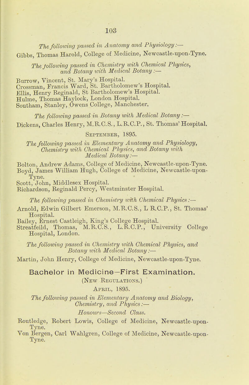The foUoiuing passed in Anatomy and Physiology:— Gibbs, Thomas Harold, College of Medicine, Newcastle-upon-Tyne. TheJoUowing passed in Chemistry with Ghem,ical Physics^ and Botany loith Medical Botany:— Biirrow, Vincent, St. Mary's Hospital. Grossman, Francis Ward, St. Bartholomew's Hospital. Ellis, Henry Reginald, St Bartholomew's Hospital. Hulme, Thomas Haylock, London Hospital. Southam, Stanley, Owens College, Manchester. The following passed in Botany with Medical Botany:— Dickens, Charles Henry, M.R.C.S., L.R.C.P., St. Thomas' Hospital. Septembeb, 1895. The following passed in Elementary Anatomy and Physiology, Chemistry with Chemical Physics, and Botany zvith Medical Botany:— Bolton, Andrew Adams, College of Medicine, Newcastle-upon-Tyne. Boyd, James William Hugh, College of Medicine, Newcastle-upon- Tyne. Scott, John, Middlesex Hospital. Richardson, Reginald Percy, Westminster Hospital. The following passed in Chemistry with Chemical Physics:— Arnold, Edwin Gilbert Emerson, M.R.C.S., L R.C.P., St. Thomas' Hospital. Bailey, Ernest Castleigh, King's College Hospital. Streatfeild, Thomas, M.R.C.S., L.R.C.P., University College Hospital, London. The following passed in Chemistry with Chemical Physics, and Botany loith Medical Botany:— Martin, John Henry, College of Medicine, Newcastle-upon-Tyne. Bachelor in Medicine—First Examination. (New Regulations.) April, 1895. The following passed in Elementary Anatomy and Biology, Chemistry, and Physics:— Honours—Second Class. Routledge, Robert Lowis, College of Medicine, Newcastle-upon- Tyne. Von Bergen, Carl Wahlgren, College of Medicine, Newcastle-upon- Tyne.