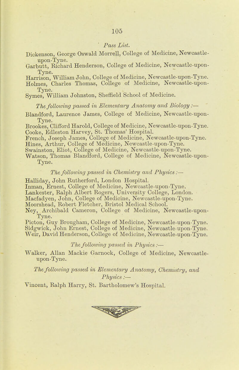 Pass List. Dickenson, George Oswald Morrell, College of Medicine, Newcastle- upon-Tyne. Garbutt, Richard Henderson, College of Medicine, Newcastle-upon- Tyne, Harrison, William John, College of Medicine, Newcastle-upon-Tyne. Holmes, Charles Thomas, College of Medicine, Newcastle-upon- Tyne. Symes, William Johnston, Sheffield School of Medicine. The following passed in Elementary Anatomy and Biology:— Blandford, Laurence James, College of Medicine, Newcastle-upon- Tyne. Brookes, Clifford Harold, College of Medicine, Newcastle-upon-Tyne. Cooke, Edleston Harvey, St. Thomas' Hospital. French, Joseph James, College of Medicine, Newcastle-upon-Tyne. Hines, Arthiu', College of Medicine, Newcastle-upon-Tyne. Swainston, Eliot, College of Medicine, Newcastle-upon-Tyne. Watson, Thomas Blandford, College of Medicine, Newcastle-upon- Tyne. The following passed in Chemistry and Physics:— Halliday, John Rutherford, London Hospital. Inman, Ernest, College of Medicine, Newcastle-upon-Tyne. Lankester, Ralph Albert Rogers, University College, London. Macfadyen, John, College of Medicine, Newcastle-upon-Tyne. Moorshead, Robert Fletcher, Bristol Medical School. Ney, Archibald Cameron, College of Medicine, Newcastle-upon- Tyne. Picton, Guy Brougham, College of Medicine, Newcastle-upon-Tyne. Sidgwick, John Ernest, College of Medicine, Newcastle-upon-Tyne. Weir, David Henderson, College of Medicine, Newcastle-upon-Tyne. The following passed in Physics :— Walker, Allan Mackie Garnock, College of Medicine, Newcastle- upon-Tyne. The following passed in Elementary Anatomy, Chemistry, and Physics:— Vincent, Ralph Harry, St. Bartholomew's Hospital.