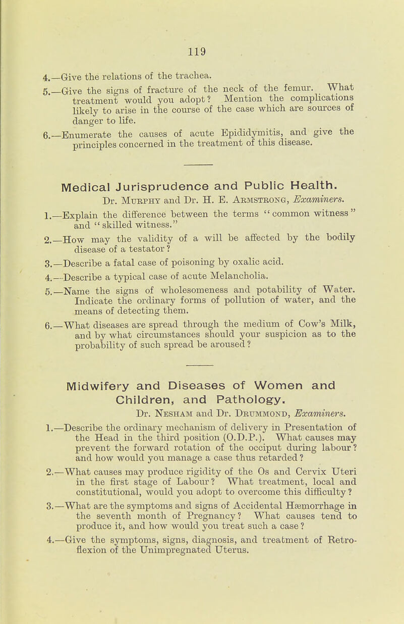 4.—Give the relations of the trachea. 5 —Give the signs of fracture of the neck of the femur. What treatment would you adopt? Mention the complications likely to arise in the course of the case which are sources of danger to life. 6.—Enumerate the causes of acute Epididymitis, and give the principles concerned in the treatment of this disease. Medical Jurisprudence and Public Health. Dr. Mtjrphy and Dr. H. E. Abmstrong, Examiners. 1. —Explain the difiference between the terms common witness and  skilled witness. 2. —How may the validity of a will be affected by the bodily disease of a testator ? 3. —Describe a fatal case of poisoning by oxalic acid. 4_—Describe a typical case of acute Melancholia. 5. Name the signs of wholesomeness and potability of Water. Indicate the ordiuary forms of pollution of water, and the means of detecting them. 6. —What diseases are spread through the medium of Cow's Milk, and by what circumstances should your suspicion as to the probability of such spread be aroused ? Midwifery and Diseases of Women and CFiildren, and Pathology. Dr. Nesham and Dr. Drummond, Examiners. 1. —Describe the ordinary mechanism of delivery in Presentation of the Head in the third position (O.D.P.). What causes may prevent the forward rotation of the occiput during labour? and how would you manage a case thus retarded ? 2. —What causes may produce rigidity of the Os and Cervix Uteri in the first stage of Labour? What treatment, local and constitutional, would you adopt to overcome this difficulty ? 3. —What are the symptoms and signs of Accidental Hasmorrhage in the seventh month of Pregnancy? What causes tend to produce it, and how would you treat such a case ? 4. —Give the symptoms, signs, diagnosis, and treatment of Retro- flexion of the Unimpregnated Uterus.