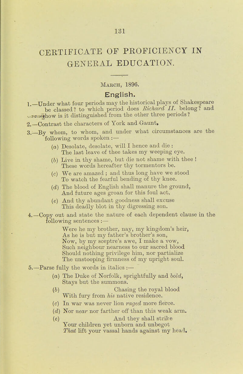 CERTIFICATE OF PROFICIENCY IN GENERAL EDUCATION. March, 1896. English. 1. —Under what four periods may the historical plays of Shakespeare be classed? to which period does Richard II. belong? and -.i38iiiihow is it distinguished from the other three periods? 2. —Contrast the characters of York and Gaunt, 3. By whom, to whom, and vmder what circumstances are the following words spoken :— (a) Desolate, desolate, will I hence and die : The last leave of thee takes my weeping eye. (6) Live in thy shame, but die not shame with thee ! These words hereafter thy tormentors be. (c) We are amazed ; and thus long have we stood To watch the fearful bending of thy knee. (d) The blood of English shall manure the ground, And future ages groan for this foul act, (e) And thy abundant goodness shall excuse This deadly blot in thy digressing son. 4. —Copy out and state the nature of each dependent clause in the following sentences :— Were he my brother, nay, my kingdom's heir, As he is but my father's brother's son. Now, by my sceptre's awe, I make a vow. Such neighbour nearness to our sacred blood Should nothing privilege him, nor partialize The unstooping firmness of my upright soul. 5. —Parse fully the words in italics :— (a) The Duke of Norfolk, sprightfuUy and hold, Stays but the summons. (&) Chasing the royal blood With fury from his native residence. (c) In war was never lion raged more fierce. (d) Nor near nor farther off than this weak arm. (e) And they shall strilre Your children yet unborn and imbegot That lift your vassal hands against my head, ■