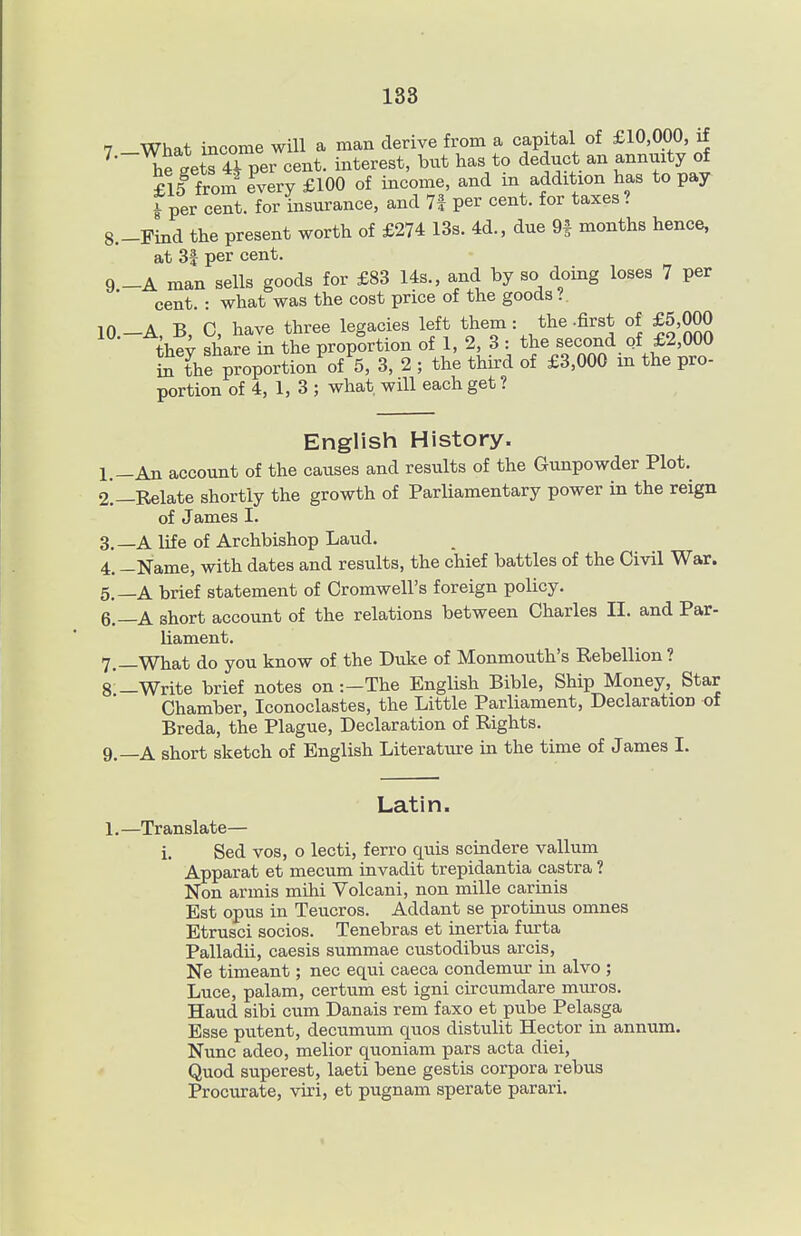 7 What income will a man derive from a capital of £10,000, if ^' hetetT 4Tper cent, interest, but has to deduct an annuity of £15 from Tvery £100 of income, and in addition has to pay Tper cent, for insurance, and 7f per cent, for taxes? 8. -Find the present worth of £274 13s. 4d., due 9f months hence, at 3| per cent. 9 -A man sells goods for £83 14s., and by so doing loses 7 per cent. : what was the cost price of the goods ? lO.-A, B, C, have three legacies left them : the-first of £5,000 thev share in the proportion of 1, 2, 3 : the second of £2,000 tVe ™rtion of 5, 3, 2 ; the third of £3,000 in the pro- portion of 4, 1, 3 ; what, will each get ? English History. 1. -An account of the causes and results of the Gunpowder Plot. 2. —Relate shortly the growth of Parliamentary power in the reign of James I. 3. —A life of Archbishop Laud. 4. -Name, with dates and results, the chief battles of the Civil War. 5. —A brief statement of Cromwell's foreign policy. 6. —A short account of the relations between Charles II. and Par- liament. 7. —What do you know of the Duke of Monmouth's Rebellion ? 8 —Write brief notes on :-The English Bible, Ship Money, Star Chamber, Iconoclastes, the Little Parliament, Declaration of Breda, the Plague, Declaration of Rights. 9. —A short sketch of English Literature in the time of James I. Latin. 1.—Translate— i. Sed vos, o lecti, ferro quis sciadere vallum Apparat et mecum invadit trepidantia castra ? Non armis mihi Volcani, non mille carinis Est opus in Teucros. Addant se protinus omnes Etrusci socios. Tenebras et inertia furta Palladii, caesis summae custodibus arcis, Ne timeant; nec equi caeca condemur in alvo ; Luce, palam, certum est igni circumdare muros. Hand sibi cum Danais rem faxo et pube Pelasga Esse putent, decumum quos distulit Hector in annum. Nunc adeo, melior quoniam pars acta diei. Quod superest, laeti bene gestis corpora rebus Procurate, viri, et pugnam sperate parari.
