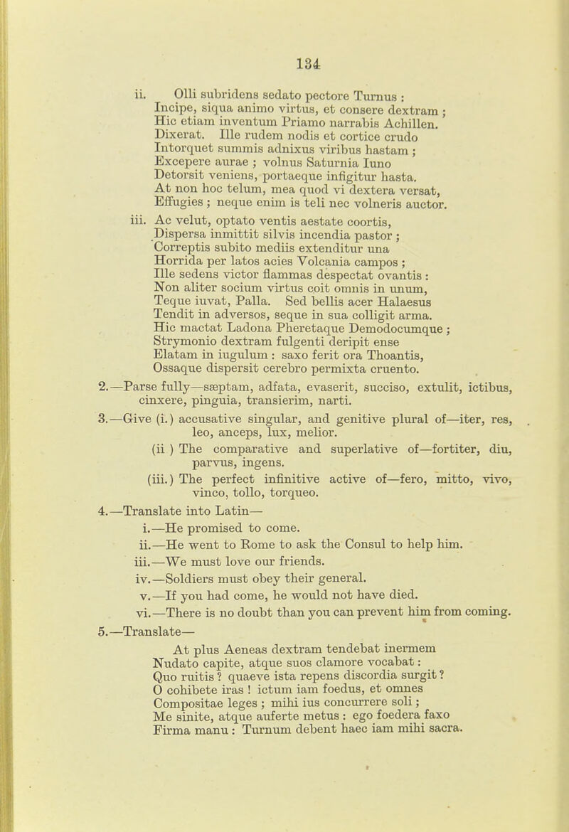 ii. OUi subridens sedato pectore Tumus : Incipe, siqua animo virtus, et consere dextram ; Hie etiain inventum Priamo narrabis Achillen. Dixerat. Ille rudem nodis et eortice crudo Intorquet summis adnixus viribus hastam ; Excepere aiirae ; volnus Saturnia luno Detorsit veniens, portaeque infigitur hasta. At non hoc telum, mea quod vi dextera versat, Effugies ; neque enim is tell nec volneris auctor. iii. Ac velut, optato ventis aestate eoortis, Dispersa inmittit silvis incendia pastor ; Correptis subito mediis extenditur una Horrida per latos acies Volcania campos ; Ille sedens victor flammas despectat ovantis : Non aliter socium virtus colt omnia in unum, Teque iuvat, Palla. Sed bellis acer Halaesua Tendit in adversos, seque in sua colligit arma. Hie mactat Ladona Pheretaque Demodocumque ; Strymonio dextram fulgenti deripit ense Elatam in iugulum : saxo ferit era Thoantis, Ossaque dispersit cerebro permixta eruento. 2. —Parse fully—sseptam, adfata, evaserit, succiso, extulit, ictibus, cinxere, pinguia, transierim, narti. 3. —Give (i.) accusative singular, and genitive plural of—iter, res, leo, anceps, lux, melior. (ii ) The comparative and superlative of—fortiter, diu, parvus, ingens. (iii.) The perfect infinitive active of—fero, mitto, vivo, vinco, toUo, torqueo. 4. —Translate into Latin— i. —He promised to come. ii. —He went to Rome to ask the Consul to help him. iii. —We must love our friends. iv. —Soldiers must obey their general. V, —If you had come, he would not have died, vi.—There is no doubt than you can prevent him from coming. 5. —Translate— At plus Aeneas dextram tendebat inermem Nudato capite, atque suos clamore vocabat: Quo ruitis ? quaeve ista repens discordia surgit ? O cohibete iras ! ictum iam foedus, et omnes Compositae leges ; mlhi ius concurrere soli; Me sinite, atque auferte metus : ego foedera faxo Firma manu : Turnum debent haec iam mihi sacra.