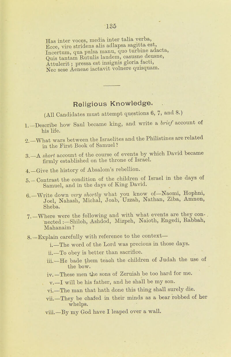 Has inter voces, media inter talia verba, Ecce, viro stridens alis adlapsa sagitta est, Incertnm, qua piilsa manu, quo turbine adacta, Quis tantam Rutulis laudem, casusne deusne, Attulerit; pressa est insignis gloria facti. Nee sese Aeneae iactavit volnere quisquam. Religious Knowledge. (AH Candidates must attempt questions 6, 7, and 8.) 1. -Describe how Saul became king, and write a 6rie/account of his life. 2. —What wars between the Israelites and the PhiUstines are related in the First Book of Samuel ? 3. —A short account of the course of events by which David became firmly established on the throne of Israel. 4. —Give the history of Absalom's rebellion. 5. -Contrast the condition of the children of Israel in the days of Samuel, and in the days of King David. 6 —Write down very shortly what you know of—Naomi, Hophni, Joel, Nahash, Michal, Joab, Uzzah, Nathan, Ziba, Amnon, Sheba. 7 —Where were the following and with what events are they con-. nected:—Shiloh, Ashdod, Mizpeh, Naioth, Bngedi, Rabbah, Mahanaim ? 8.—Explain carefully with reference to the context— i. —The word of the Lord was precious in those days. ii. —To obey is better than sacrifice. iii. —He bade them teaoh the children of Judah the use of the bow. iv. —These men tiie sons of Zeruiah be too hard for me. v.—I will be his father, and he shall be my son. vi. —The man that hath done this thing shall surely die. vii. —They be chafed in their minds as a bear robbed of her whelps. viii. —By my God have I leaped over a wall.