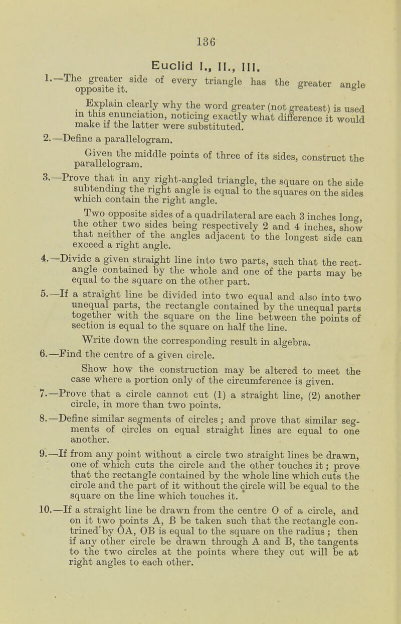 Euclid I., II., III. Explain clearly why the word greater (not greatest) is used in this enunciation, noticing exactly what difference it would make if the latter were substituted. 2. —Define a parallelogram. Given the middle points of three of its sides, construct the parallelogram, 3. —Prove that in any right-angled triangle, the square on the side subtending the right angle is equal to the squares on the sides which contain the right angle. Two opposite sides of a quadrilateral are each 3 inches long the other two sides being respectively 2 and 4 inches, show that neither of the angles adjacent to the longest side can exceed a right angle. 4. —Divide a given straight line into two parts, such that the rect- angle contained by the whole and one of the parts may be equal to the square on the other part. 5. —If a straight line be divided into two equal and also into two unequal parts, the rectangle contained by the unequal parts together with the square on the line between the points of section is equal to the square on half the line. Write down the corresponding result in algebra. 6. —Find the centre of a given circle. Show how the construction may be altered to meet the case where a portion only of the circumference is given. 7. —Prove that a circle cannot cut (1) a straight line, (2) another circle, in more than two points. 8. —Define similar segments of circles ; and prove that similar seg- ments of circles on equal straight lines are equal to one another. 9. —If from any point without a circle two straight lines be drawn, one of which cuts the circle and the other touches it; prove that the rectangle contained by the whole line which cuts the circle and the part of it without the circle will be equal to the square on the line which touches it. 10. —If a straight line be drawn from the centre 0 of a circle, and on it two points A, B be taken such that the rectangle con- trined'by OA, OB is equal to the square on the radius ; then if any other circle be drawn through A and B, the tangents to the two circles at the points where they cut will be at right angles to each other.