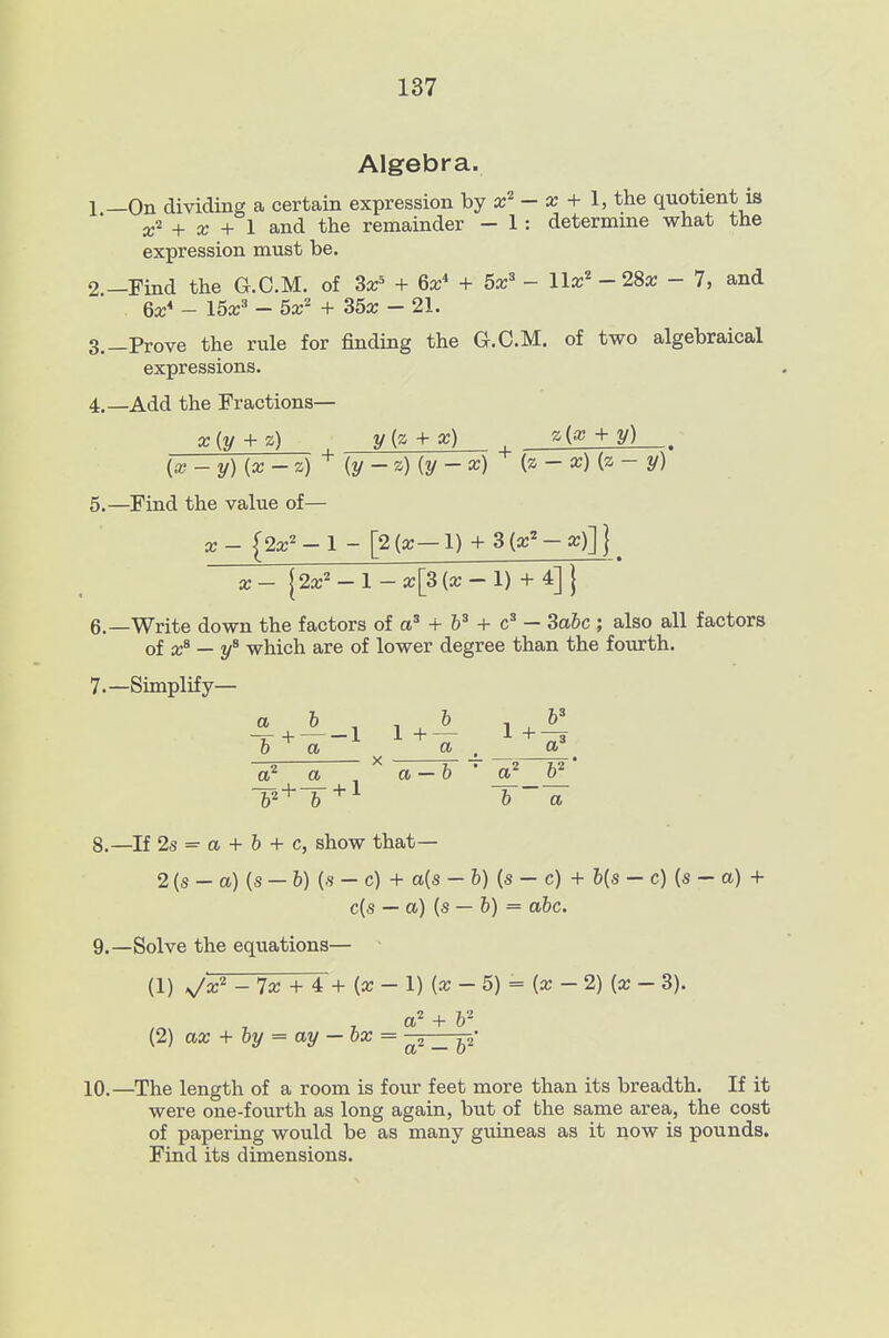 Algebra. 1 —On dividing a certain expression by - a; + 1, the quotient is a;'' + a; + 1 and the remainder - 1: determine what the expression must be. 2 —Find the G.C.M. of Sx' + 6x* + 5x^ - llx'' - 28x - 7, and 6a:* - 15a:^ - 6x^ + 35a; - 21. 3. —Prove the rule for finding the G.C.M. of two algebraical expressions. 4. —Add the Fractions— x{y + z) y{z + x) z{a) + y) , [x -y){x-z)^ (y- z) {y - x) (z - x) {z - y) 5. —Find the value of— X- {2a;'-l - [2(a;-l) + S{x^-x)]] X- j2a:'^ - 1 - a;[3 (a: - 1) + 4] j 6. —Write down the factors of + + — 3abc ; also all factors of x^ — y^ which are of lower degree than the fourth. 7. —Simplify— X -^2 - a-b • T^ + T^^ b~ a 8. —If 2s = a + b + c, show that— 2 (s - a) (s - b) (.s - c) + a{s -b){s-c) + b{s - c) {s - a) + c{s — a) (s — 6) = abc. 9. —Solve the equations— ■ (1) v^a:^ - 7a; + 4 + (a: - 1) (a; - 5) = (a; - 2) (a; - 3). .2 (2) ax + by = ay — ox = ^ • 10.—The length of a room is four feet more than its breadth. If it were one-fourth as long again, but of the same area, the cost of papering would be as many guineas as it now is pounds. Find its dimensions.