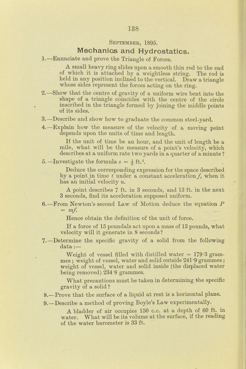 September, 1895. Mechanics and Hydrostatics. 1. —Enunciate and prove the Triangle of Forces. A small heavy ring slides upon a smooth thin rod to the end of which it is attached by a weightless string. The rod is held in any position inclined to the vertical. Draw a triangle whose sides represent the forces acting on the ring. 2. —Show that the centre of gravity of a uniform wire bent into the shape of a triangle coincides with the centre of the circle inscribed in the triangle formed by joining the middle points of its sides. 3. —Describe and show how to graduate the common steel-yard. 4. —Explain how the measure of the velocity of a moving point depends upon the units of time and length. If the unit of time be an hoiu:, and the unit of length be a mile, what will be the measure of a point's velocity, which describes at a uniform rate two yards in a quarter of a minute ? 5. —Investigate the formula s = ^ ft.^. Deduce the corresponding expression for the space described by a point in time t under a constant acceleration /, when it has an initial velocity u. A point describes 7 ft. in 3 seconds, and 13 ft. in the next 3 seconds, find its acceleration supposed imiform. 6. —From Newton's second Law of Motion deduce the equation P = mf. Hence obtain the definition of the unit of force. If a force of 15 poundals act upon a mass of 13 poimds, what velocity will it generate in 8 seconds ? 7. —Determine the specific gravity of a solid from the following data:— Weight of vessel filled with distilled water = 179*3 gram- mes ; weight of vessel, water and solid outside 241 9 grammes; weight of vessel, water and solid inside (the displaced water being removed) 234 8 grammes. What precautions must be taken in determining the specific gravity of a solid ? 8. —Prove that the surface of a liquid at rest is a horizontal plane. 9. —Describe a method of proving Boyle's Law experimentally. A bladder of air occupies 150 c.c. at a depth of 60 ft. in water. What will be its volume at the surface, if the reading of the water barometer is 33 ft.