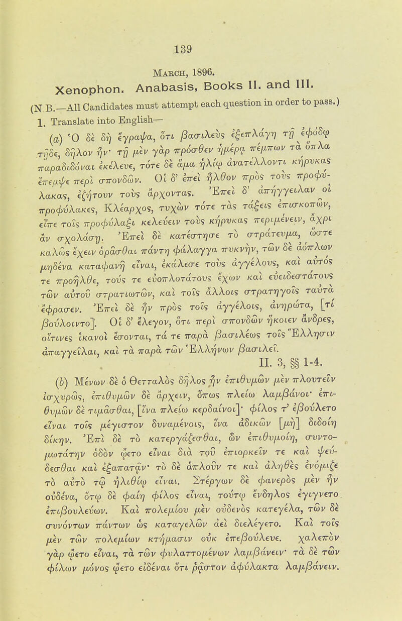 March, 1896. Xenophon. Anabasis, Books II. and III. (N B.-AU Candidates must attempt each question in order to pass.) 1. Translate into English— ' (a) '0 Sa 8^ 'iypaipa, on /3ao-iXe^^s k^.TrXiyq rfj 6<^c5S(f) rv8e, S^Xo. r]v rfj fxlv yap iTp6<rdev ^p^kpa 7re/x7ra)v T^ o.Xa ^apaMova. i^iX^ve, rare Hp^a rjXCc^ dvariXXovTL Ky^pvKa, eVe/xi/'c irepl o-7rov8wv. 01 S' IttcJ ^XOov ^rph, rois 7rpo<^i;- AaKas, H-nrovv rovs &pxovTas. 'Ettcc S' dir^yyeiXav ol Trpoc^i^AaKes, KAeapx?, tvx^v rire rds rd^^cs 67r«7/<o7rcov, ilire Tois TrpocjivXa^i KeXeieuv rohs Kv^pvKas Trep,.[M€V€LV, axpi dv a-xoXday. 'Eirel 8e Kareo-Tijcre to o-rpdrevfrn,^ w^re KaAws exeiv 6pda-9ai TrdvTY] cf>dXayya tvvkv7]v, twv 8e ddTrAwv fx-qSha KaTacjiavrj ehau, UdX^cre rohs dyyeXovs, Kal avTOS re irpo^jXee, rovs re evoirXoTdTOVs e'xcov Kat euetSeo-TaTWS TWV avTov o-TpaTiWTWi/, Kat TOts dAAots o-TpaTrjyois Ta^Ta €<^pao-ev. 'Ettci 8e ^v Trpos Tots dyyeAots, dvrjpwTa, [ti /3oTjAoti/To]. Ot S' cAeyov, OTt Trept o-7rov85v i^Kotev dvSpes, otTtV€S tKavot eo-ovTat, Ta Te irapa ^ao-tAews TOts EAArjo-tv dirayyetAat, Kat Tot Trapa twv 'EAAt^vwv ^acrtAet. II. 3, §§1-4. (b) Mei/wv Se o GerraAos SrjXos fjv kiriOvpLOtv jxlv ivXQVTe.LV icrx'^P^'S, ^TndvfJiwv Se ctpxetv, oVws TrAetw Aa/t^dvof eTrt- 6vfiwv Se Tt/xacr^at, [tva TrAetw KepSatvot]' <^iAos t' ejSovXero ilvaL TOts /xeyto-Tov Svi/a/xevots, tva dSLKWv [firf] StSotrj StKijv. 'Etti Se TO Karepyd^eo-^at, wv einOvfiOLr], (tvvto- /xwrdrr^v oSov wero etvat Std tov eVtopKetv re Kat ij/ev- 8ea-6ai Kal e^airar^v' to Se aTrAow re Kat dAr^^es ev6p,t^€ TO arTO Tw ijAt^tw etvai. Srepywv Se ^avepos p.ev rjv ovSiva, OTW Se e^aii^ <^tAos etvat, toutw cvStjAos eyiyvcTO. CTrt^ovAevwv. Kat iroXcfiLov p,ei/ ovSevos KareyeAa, twv Se cruvovTWV TrdvTWV ws KarayeAwv det SteAeyero. Kat rots fxev TWV TToAe/xtwv KT-qp-acrtv ovk eirefSovXeve. x^^^''''^'^ yap wero etvat, to twv (^vAaTTO/xevwv Aap,/3dvetv* to, Se twv <f)iX(ov fjLOVos (^'ero etSei/at on p^crrov dcfivXaKTa Xafi^dveiv.