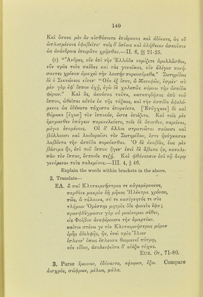 Ka6 ocrovs fiev av aladdvotTO CTrto/D/cous Kai olSlkovs, ws ev oyirXiarnevovs l(j>of3dTo- to?s S' oatots koX dX-qdeiav dcr/cowii/ ws dvdvSpot<i kireipoiTO x/o^Jcr^at.—II. 6, §§ 21-25. (c) AvSpes, vvv CTTL rrjv 'EAAaSa vo/xt^ere diiiWda-dai, vvv irpos Tovs TratSa? Kac ra? ywat/cas, vw oAtyoi/ ttov//- o-avres xpoi'o d/xaxet Trjv Xoiwqv iropevao/xeOa. Swrr^/jioas Se 6 2iKvwi/io5 (LTTev OvK icrov, <3 t^evo(j>u)v, eo-jxev av p,kv yap e<f) tWov dxj?, eyw Se X'^^^^^'» Kap-vo} rrjv do-7rc8a (fikpoiv. Kal OS, uKowas rawa, KaTairrjSqcras ajro tou tWov, diOexTai avTov Ik ttJs ra^ews, Kat t^v ao-jriSa d(f}eX6- /U6V0S u)S ISvvaro raxto-ra liropeveTO. ['ETvyx*'^] '^a^ OwpaKa [ex<JJi'] tov ittttikov, wcrre eTTte^ero. Kat rots /xev ep-TrpocrOev virdyeLv irapcKeXeveTO, rots Se oTrtcrdev, wapuvai, fioycs eTTopevoLS. 01 8' aA,Aot a-TpaTidrai TraLovcri Kal ^dXXovcTL Kal XotSopov(Ti Tov ScoTT/ptSav, ecrre rjvdyKacrav Xa^ovTa Trjv dcrmSa Tropevecrdai. '0 Se dvaf3as, ecus /iev jSdcnpa rjv, Itti tou ittttov i/yev* €7ret Se df^ara rjv, KaraXi- TTWV TOV ITTTTOV, eCTTTei^Sc TTC^Ty. Kttl cf)6dvOV(TLV IttI TW ttK-pO) y€vo/*evoi tous TroAe/Atovs.—III. 4, § 46. Explain the words within brackets in the above. 2. Translate— EA. S TTtti KAurat/AvijcrTpas re KdyapLepvovos, TrapOeve p.aKpov 8rj /x^kos 'HAeKX/oa xpoi'OVj 7TWS, w TaAati/a, crv re Kacrtyv-qro^ re cro? rX-qp.wv 'O/oeo-TT^s prjTpos o8e (jiovevs €<j)V; T?poa-(f)Okypa(Tiv yap ov piaivopai credev, eis ^ol(3ov dvacfiepovcra rrjV dp.apTtav. KatToi (TTevo) ye tov KXvTaLpvrj(TTpa<s p.6pov ep.ris d8eX4>rjs, r/v, CTret Tvpos lAtov CTrAevo-' OTTWS eTrXevcra Oeopavet ttot/xw, ovK eiSov, djToAet^eto-a 8' atd^w t^x*^?- Eur. Or., 71-80. 3. Parse epuvav, eSvvavTo, Kq.wp,€v, l^w. Compare dwrx/oos, cr(a4>po)v, /xeAws, pdXa.