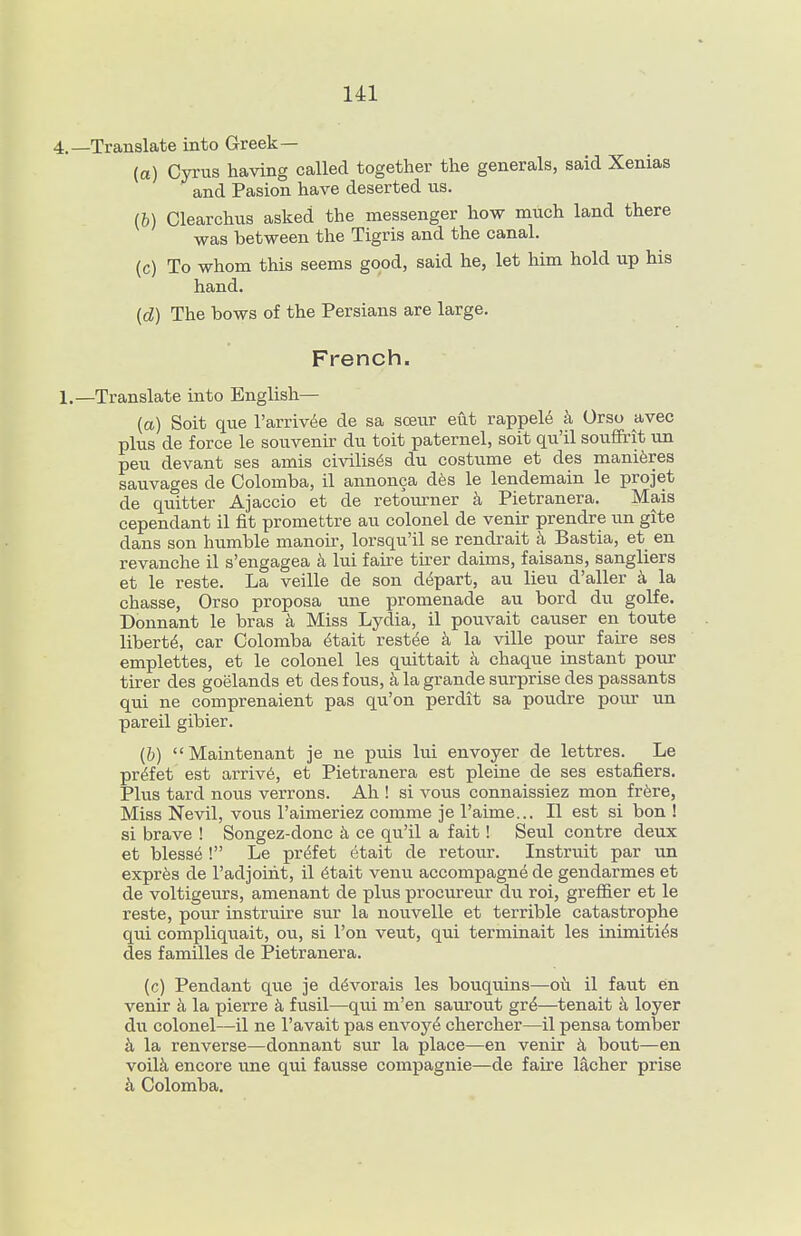 •Translate into Greek— (a) Cyrus having called together the generals, said Xenias and Pasion have deserted us. (b) Clearchus asked the messenger how much land there was between the Tigris and the canal. (c) To whom this seems good, said he, let him hold up his hand. (d) The bows of the Persians are large. French. -Translate into English— (a) Soit que I'arriv^e de sa soeur eut rappel^ Orso avec plus de force le souvenir du toit paternel, soit qu'il souffirit un pen devant ses amis civilises du costume et des maniferes sauvages de Colomba, il annonca d6s le lendemain le projet de quitter Ajaccio et de retourner Pietranera. Mais cependant il fit promettre au colonel de venir prendre un gite dans son humble manoir, lorsqu'il se rendrait k Bastia, et en revanche il s'engagea lui faire tu^er daims, faisans, sangliers et le reste. La veille de son depart, au lieu d'aller k la chasse, Orso proposa une promenade au bord du golfe. Donnant le bras Miss Lydia, il pouvait causer en toute liberty, car Colomba 4tait rest6e la ville pour faire ses emplettes, et le colonel les quittait k chaque instant pour tirer des goelands et des fous, a la grande surprise des passants qui ne comprenaient pas qu'on perdit sa poudre pour un pareil gibier. (b) Maintenant je ne puis lui envoyer de lettres. Le pr^fet est arriv6, et Pietranera est pleine de ses estafiers. Plus tard nous verrons. Ah ! si vous connaissiez mon frfere, Miss Nevil, vous I'aimeriez comme je I'aime... II est si bon ! si brave ! Songez-donc k ce qu'il a fait! Seul contra deux et blesse ! Le prefet etait de retour. Instruit par un expr^s de I'adjoiht, il 6tait venvi accompagne de gendarmes et de voltigem-s, amenant de plus procureur du roi, grefl&er et le reste, pour instruire sur la nouvelle et terrible catastrophe qui compliquait, ou, si I'on veut, qui terminait les inimiti^.s des families de Pietranera. (c) Pendant que je d^vorais les bouquins—oi\ il faut en venir k la pierre k fusil—qui m'en saurout gr^—tenait loyer du colonel—il ne I'avait pas envoy^ chercher—il pensa tomber k la renverse—donnant sur la place—en venir k bout—en voil^ encore une qui fausse compagnie—de faire lacher prise il Colomba.