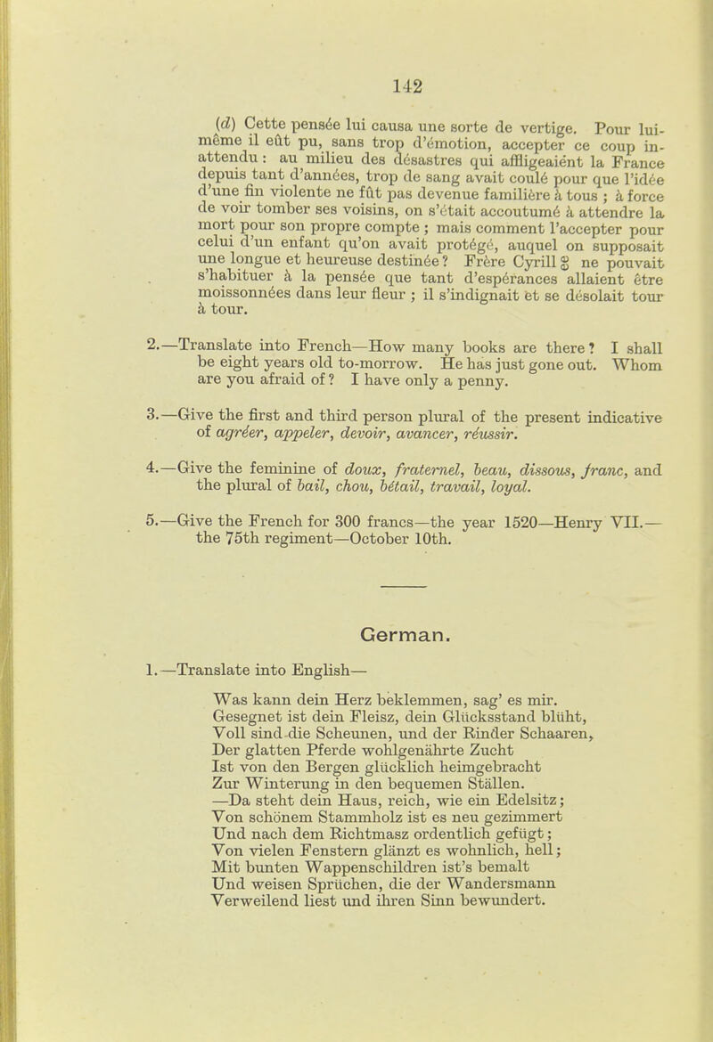 (d) Cette pens^e lui causa une sorte de vertige. Pour lui- meme il eftt pu, sans trop d'emotion, accepter ce coup in- attendu: au milieu des desastres qui affligeaient la France depuis tant d'ann6es, trop de sang avait coul6 pour que Vidie d'une fin violente ne fut pas devenue famili^jre k tous ; k force de voir tomber ses voisins, on s'etait accoutumd k attendre la mort pour son propre compte ; mais comment I'accepter pour celui d'un enfant qu'on avait protege, auquel on supposait une longue et heureuse destin^e ? Fr^sre Cyrill S ne pouvait s'habituer k la pens^e que tant d'esp6rances allaient etre moissonndes dans leur fleur ; il s'indignait et se desolait tour k tour. 2. —Translate into French—How many books are there ? I shall be eight years old to-morrow. He has just gone out. Whom are you afraid of ? I have only a penny. 3. —Give the first and third person phu-al of the present indicative of agrder, appeler, devoir, avancer, riussir. 4. —Give the feminine of doux, fratemel, beau, dissous, franc, and the plural of hail, chou, hitail, travail, loyal. 5. —Give the French for 300 francs—the year 1520—Henry VII.— the 75th regiment—October 10th. German. 1.—Translate into English— Was kann dein Herz beklemmen, sag' es mir. Gesegnet ist dein Fleisz, dein Gliicksstand bliiht, Voll sind-die Scheunen, und der Kinder Schaaren, Der glatten Pferde wohlgenalirte Zucht Ist von den Bergen glucklich heimgebracht Zur Winterung in den bequemen Stallen. —Da steht dein Haus, reich, wie ein Edelsitz; Von schonem Stammholz ist es neu gezimmert Und nach dem Richtmasz ordentlich gefiigt; Von vielen Fenstern glanzt es wohnlich, hell; Mit bunten Wappenschildren ist's bemalt Und weisen Spriichen, die der Wandersmann Verweilend liest und ihren Sinn bewundert.