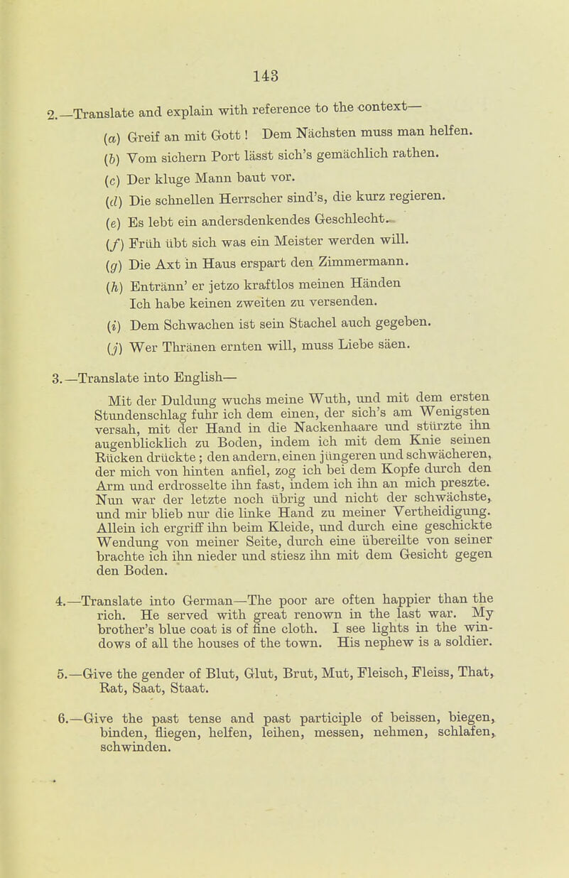 2.—Translate and explain with reference to the context— {a) Greif an mit Gott! Dem Nachsten muss man helfen. (6) Vom sichern Port lasSt sich's gemiichlich rathen. (c) Der kluge Mann baut vor, {d) Die schnellen Herrscher sind's, die kurz regieren. (e) Es lebt ein andersdenkendes Geschlecht— {/) Frtlh tibt sich was ein Meister werden will. {g) Die Axt in Haus erspart den Zimmermann. {h) Entrann' er jetzo kraftlos meinen Handen Ich habe keinen zweiten zu versenden. (i) Dem Schwachen ist sein Stachel auch gegeben. (j) Wer Thranen ernten will, muss Liebe saen. 3. —Translate into English— Mit der Duldung wuchs meine Wuth, und mit dem ersten Stundenschlag fuhr ich dem einen, der sich's am Wenigsten versah, mit der Hand in die Nackenhaare und stllrzte ihn augenblicklich zu Boden, indem ich mit dem Knie seiuen Rilcken driickte; den andern, einen jiingeren und schwacheren, der mich von hinten anfiel, zog ich bei dem Kopfe durch den Arm und erdrosselte ihn fast, indem ich ihn an mich preszte. Nun war der letzte noch ubrig und nicht der schwachste, und mir blieb mu- die linke Hand zu meiner Vertheidigung. Allein ich ergriff ihn beim Kleide, und durch eine geschickte Wendung von meiner Seite, durch eine iibereilte von seiner brachte ich ihn nieder und stiesz ihn mit dem Gesicht gegen den Boden. 4. —Translate into German—The poor are often happier than the rich. He served with great renown in the last war. My brother's blue coat is of fine cloth. I see lights in the win- dows of all the houses of the town. His nephew is a soldier, 5. —Give the gender of Blut, Glut, Brut, Mut, Fleisch, Fleiss, That,. Rat, Saat, Staat. 6. —Give the past tense and past participle of beissen, biegen, bruden, fliegen, helfen, leihen, messen, nehmen, schlafen,. schwinden.