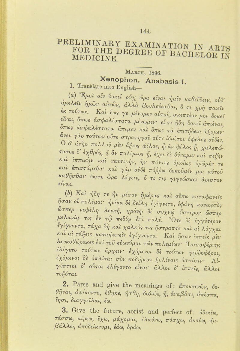 Maech, 1896. , m Xenophon. Anabasis I. 1. Translate into English— « rovrcov. Kai e'.s ye ;.eVo;*e. airov, a.e.r^o. ^o. So.el «va., OTTCos acrcf>a\ea-rara /.evc^ev re ^'S^ SoKe? ^^uVa. auev yap tovt^v ovVe crrparriyov oiVe .'S.c^roi; o'c^eAo? oi^kv raros S ex^pos, ^ &u ^oXe^cos exec 8'e 8vvaf.cu Kal ^et^v Ka. cjr^cK-^v Kal vavrcK^jv, ^dures 6f.o(c.s 6pQ^h re Kac e^uTTUfxeda- Kal yhp ov8k Tro'p'^a, SoKod^eu f.oc airov Kadrjcrdar oScrre copa Xeyecv, 6 tl res ytyvd^cTKec apccrrou ^ (b) Kal y^8r] re fM^a-ov y^fxipas Kal oi-Vo) Kara^avels ^jrav ol TToXefMoc- ^vUa 81 8elX-,^ kylyvero, icl^dvr) KovLonrhs iocTwep ve^eX-q XevK-j, xp6v<fi 8e cri^xvol vo-repov &^^ep [leXavia res h r^o TreSt^ i^rl iroXv. Ore 8\ iyyvrepov eycyvovTO, rdxa S,) Kal xaA/co's rts ^ja-rpaTrre Kal at Xoyxac Kal al ra'^ets Kara^avets eylyvovro. Kal T^^av livTreis p.\v XevKodi^^paKes eirl tov evo>vv/xov tQv woXe/x^wv HLao-acfyepv-qs eXkyero roinov S-px^iv kx6[xevoi 8k TO<>Toyv ye^^o<f>6pot, exo/xevoi 8e oirXcrat avv Tro8ripecTi ^vXivais d<r7r[a-iv Ai- yvTTTioi S' oSroi eXeyovro elvaf clAAoi 8' iTnrels, aXXoi 2. Parse and give the meanings of: diroKTevwv, 8o- drjvai, d<i>UovTO, eOr^Ke, ^crdq, 8e8iil>s, y, dva/3d(ri, diricrTra, irjo-L, SiayyecXai, ecu. 3. Give the future, aorist and perfect of: dSixew, Tao-cT-w, ai'peix), exw, fidxofj.at., eXavvu), Tracrxw, aKou'w, e/j- /3dXX(j}j aTroSecKw/iiy edoi, opdo).